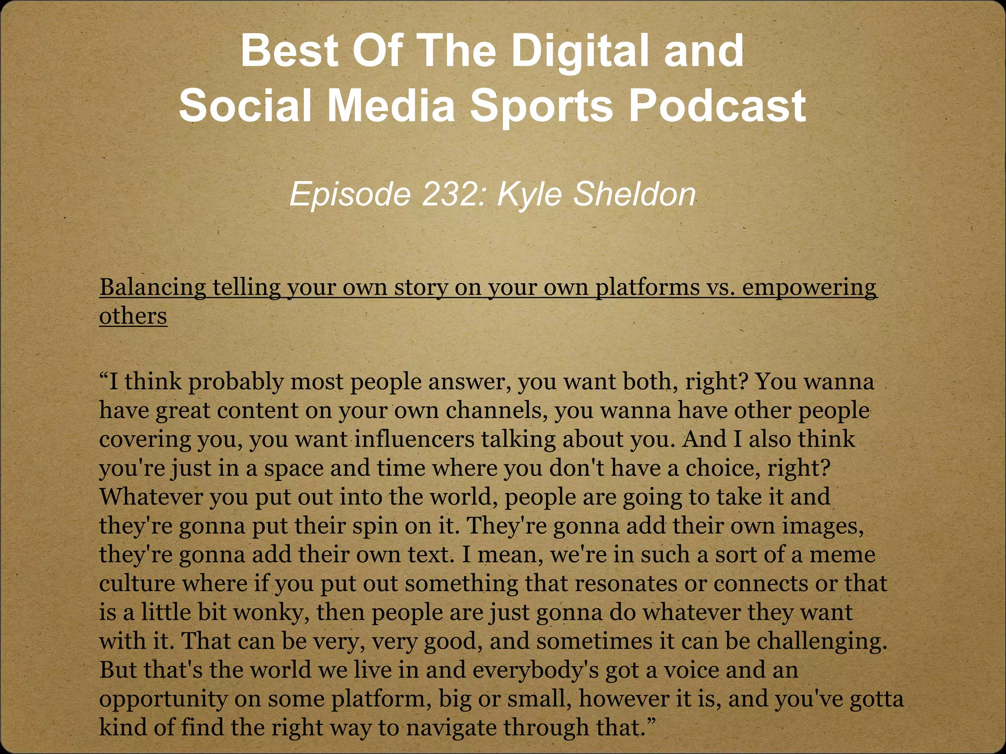Balancing telling your own story on your own platforms vs. empowering
others
“I think probably most people answer, you want both, right? You wanna
have great content on your own channels, you wanna have other people
covering you, you want influencers talking about you. And I also think
you're just in a space and time where you don't have a choice, right?
Whatever you put out into the world, people are going to take it and
they're gonna put their spin on it. They're gonna add their own images,
they're gonna add their own text. I mean, we're in such a sort of a meme
culture where if you put out something that resonates or connects or that
is a little bit wonky, then people are just gonna do whatever they want
with it. That can be very, very good, and sometimes it can be challenging.
But that's the world we live in and everybody's got a voice and an
opportunity on some platform, big or small, however it is, and you've gotta
kind of find the right way to navigate through that.”
Best Of The Digital and
Social Media Sports Podcast
Episode 232: Kyle Sheldon
 