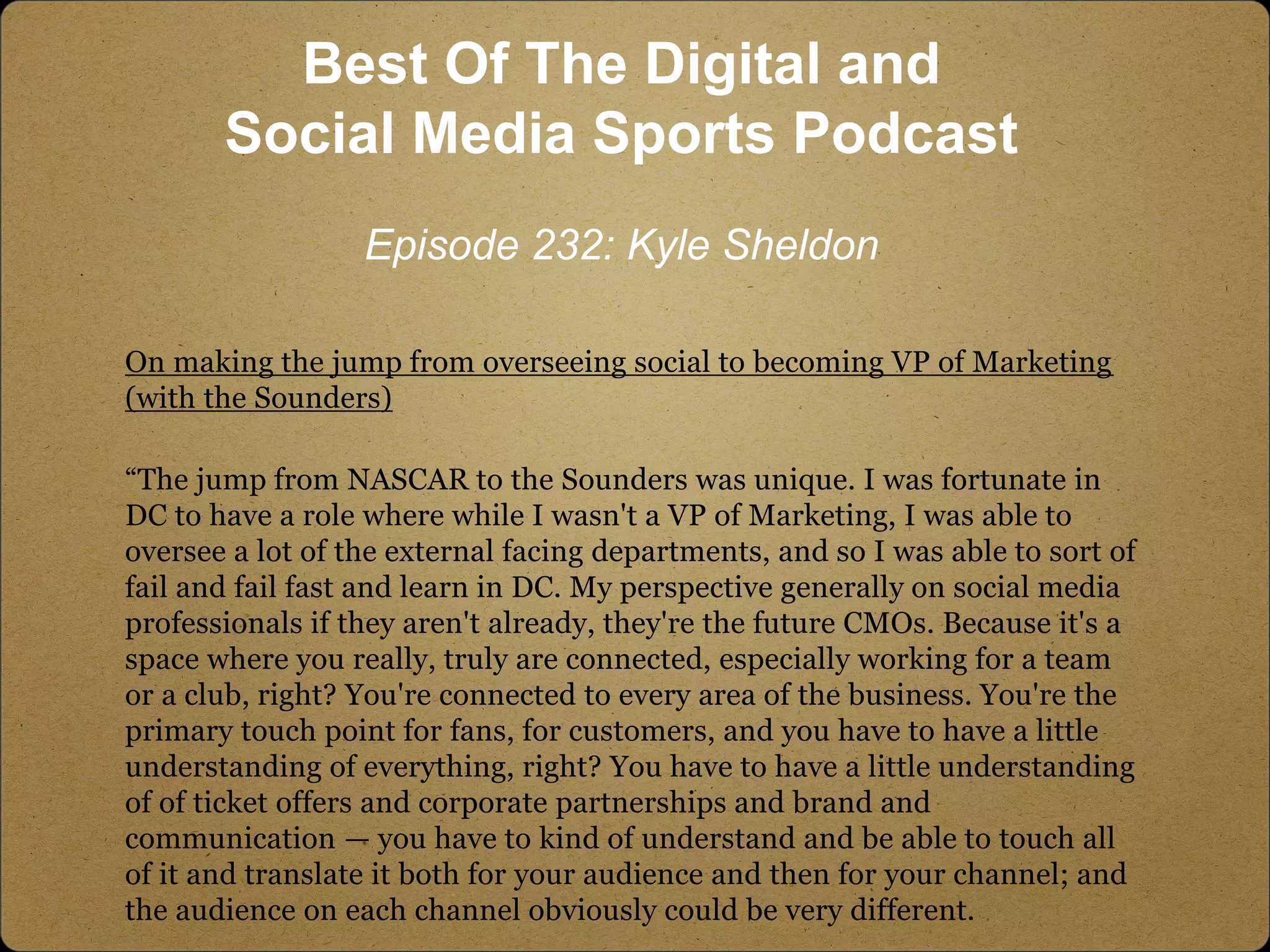 On making the jump from overseeing social to becoming VP of Marketing
(with the Sounders)
“The jump from NASCAR to the Sounders was unique. I was fortunate in
DC to have a role where while I wasn't a VP of Marketing, I was able to
oversee a lot of the external facing departments, and so I was able to sort of
fail and fail fast and learn in DC. My perspective generally on social media
professionals if they aren't already, they're the future CMOs. Because it's a
space where you really, truly are connected, especially working for a team
or a club, right? You're connected to every area of the business. You're the
primary touch point for fans, for customers, and you have to have a little
understanding of everything, right? You have to have a little understanding
of of ticket offers and corporate partnerships and brand and
communication — you have to kind of understand and be able to touch all
of it and translate it both for your audience and then for your channel; and
the audience on each channel obviously could be very different.
Best Of The Digital and
Social Media Sports Podcast
Episode 232: Kyle Sheldon
 