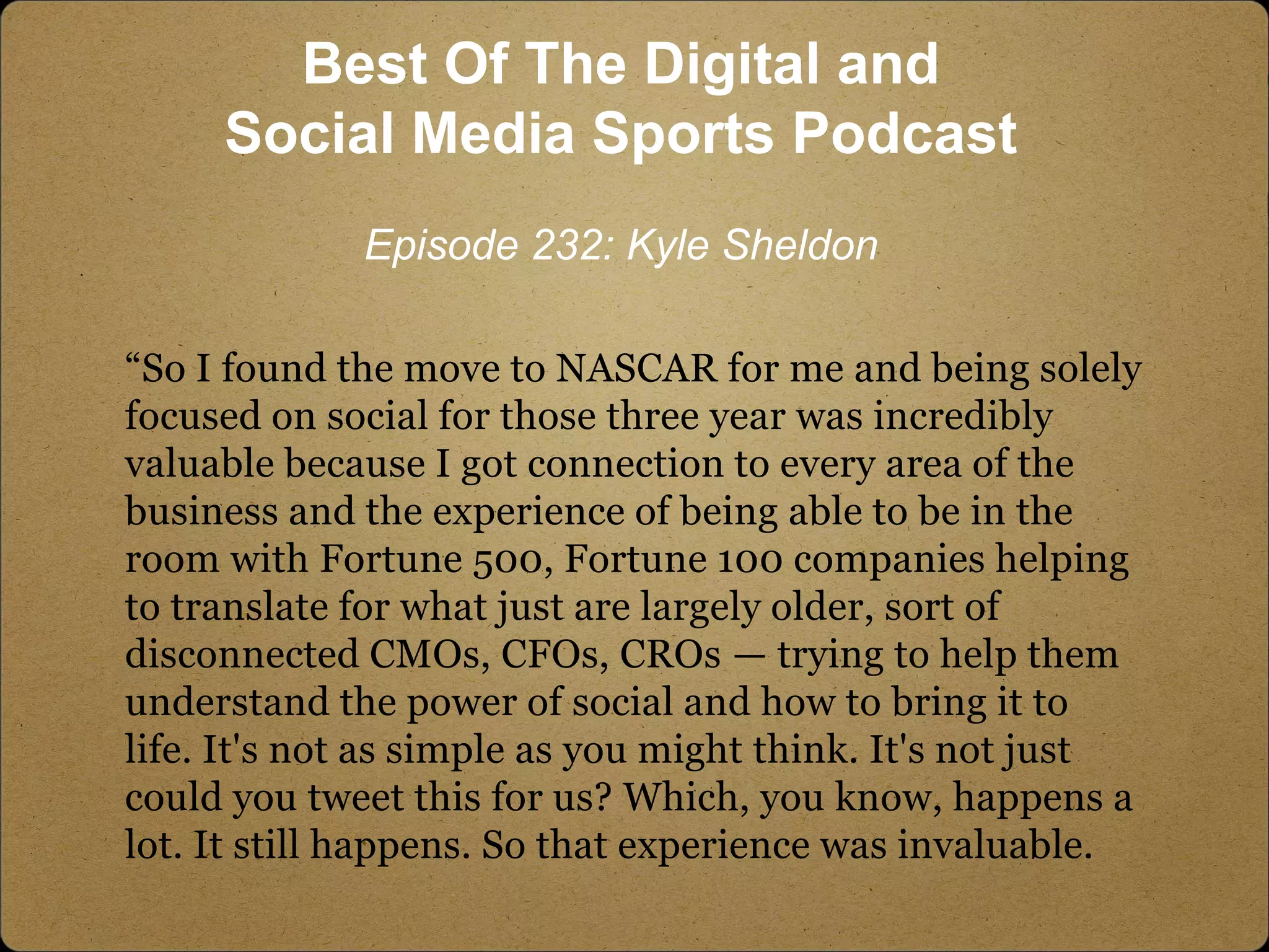 “So I found the move to NASCAR for me and being solely
focused on social for those three year was incredibly
valuable because I got connection to every area of the
business and the experience of being able to be in the
room with Fortune 500, Fortune 100 companies helping
to translate for what just are largely older, sort of
disconnected CMOs, CFOs, CROs — trying to help them
understand the power of social and how to bring it to
life. It's not as simple as you might think. It's not just
could you tweet this for us? Which, you know, happens a
lot. It still happens. So that experience was invaluable.
Best Of The Digital and
Social Media Sports Podcast
Episode 232: Kyle Sheldon
 