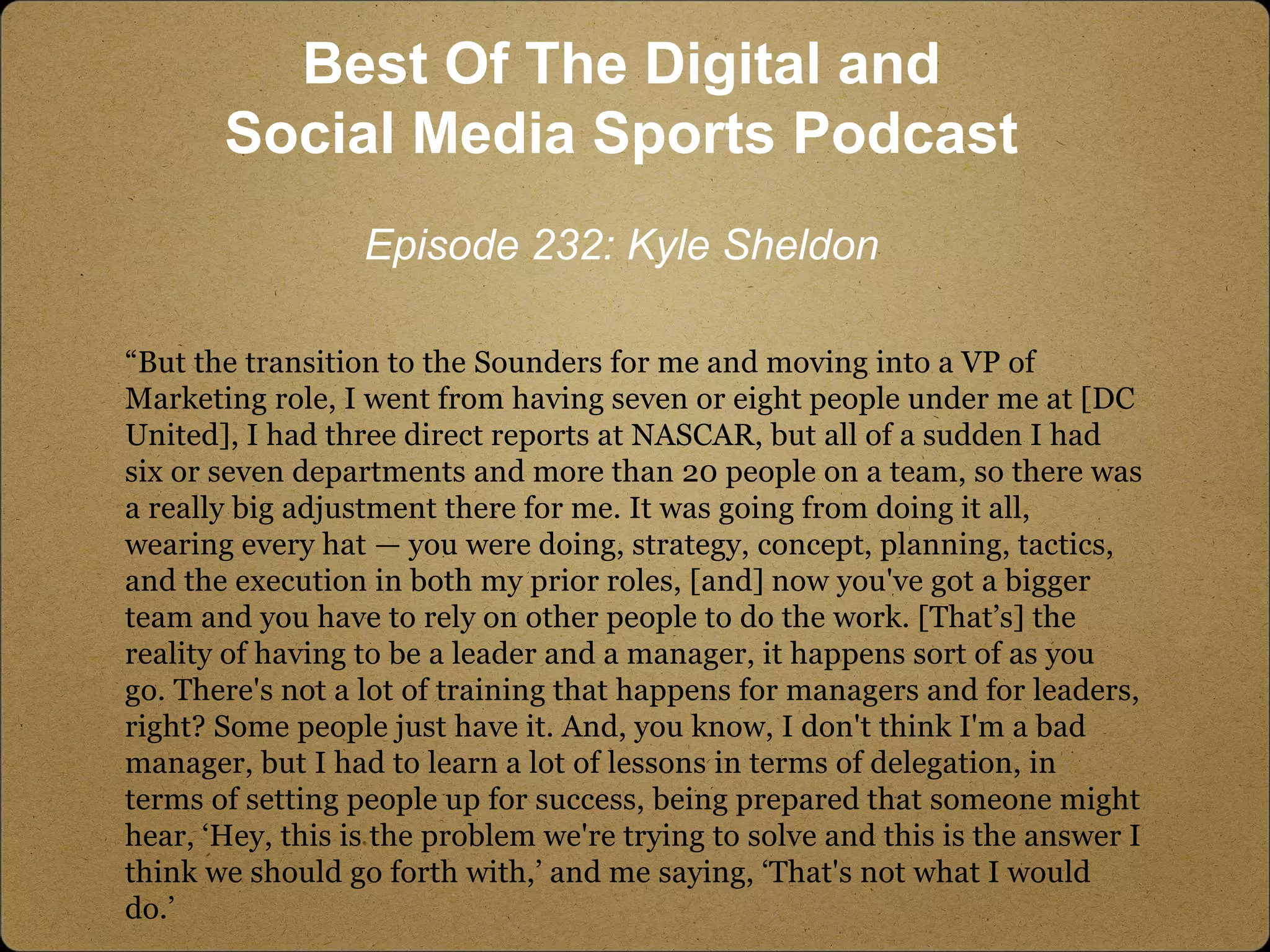 “But the transition to the Sounders for me and moving into a VP of
Marketing role, I went from having seven or eight people under me at [DC
United], I had three direct reports at NASCAR, but all of a sudden I had
six or seven departments and more than 20 people on a team, so there was
a really big adjustment there for me. It was going from doing it all,
wearing every hat — you were doing, strategy, concept, planning, tactics,
and the execution in both my prior roles, [and] now you've got a bigger
team and you have to rely on other people to do the work. [That’s] the
reality of having to be a leader and a manager, it happens sort of as you
go. There's not a lot of training that happens for managers and for leaders,
right? Some people just have it. And, you know, I don't think I'm a bad
manager, but I had to learn a lot of lessons in terms of delegation, in
terms of setting people up for success, being prepared that someone might
hear, ‘Hey, this is the problem we're trying to solve and this is the answer I
think we should go forth with,’ and me saying, ‘That's not what I would
do.’
Best Of The Digital and
Social Media Sports Podcast
Episode 232: Kyle Sheldon
 