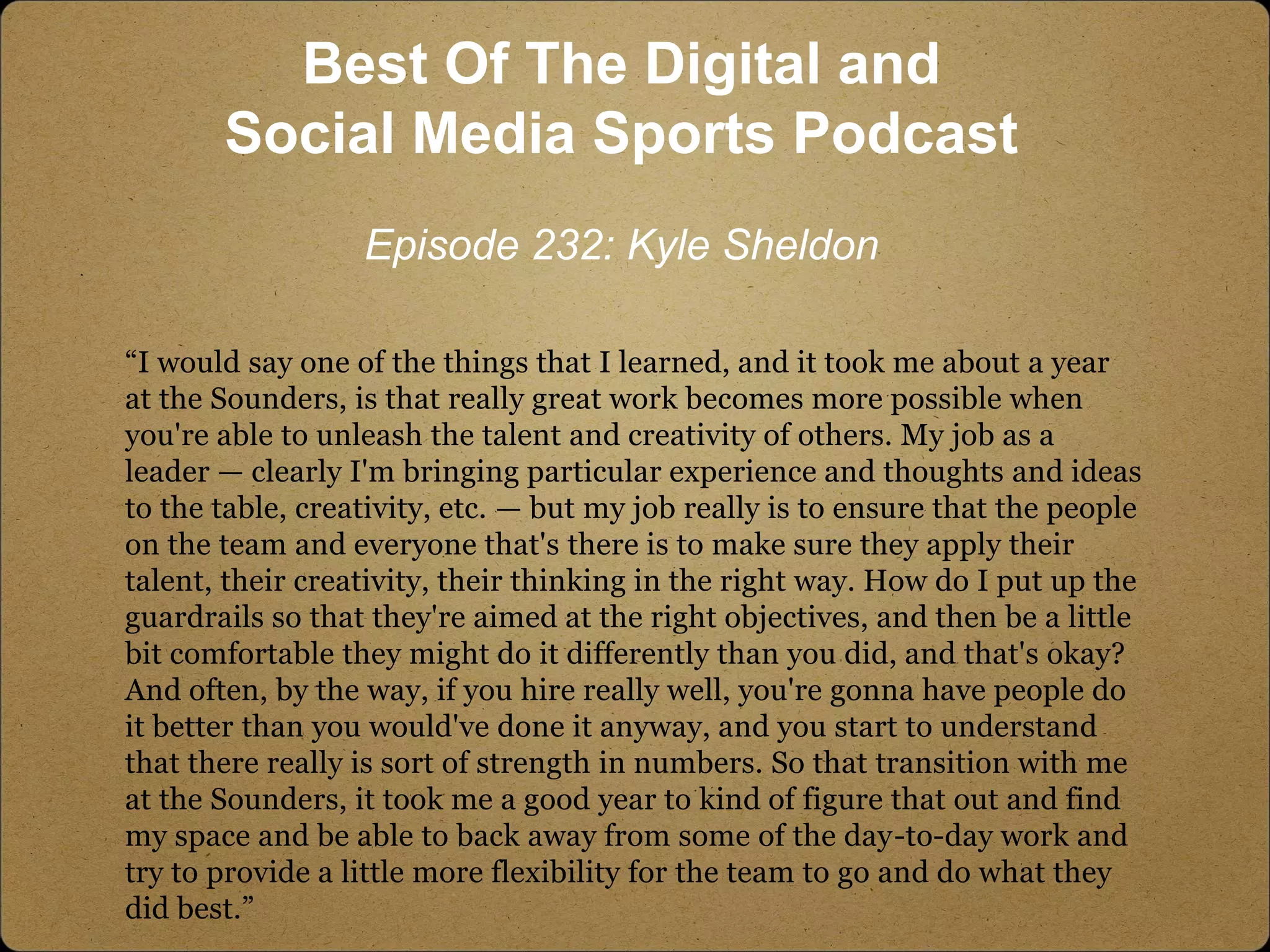 “I would say one of the things that I learned, and it took me about a year
at the Sounders, is that really great work becomes more possible when
you're able to unleash the talent and creativity of others. My job as a
leader — clearly I'm bringing particular experience and thoughts and ideas
to the table, creativity, etc. — but my job really is to ensure that the people
on the team and everyone that's there is to make sure they apply their
talent, their creativity, their thinking in the right way. How do I put up the
guardrails so that they're aimed at the right objectives, and then be a little
bit comfortable they might do it differently than you did, and that's okay?
And often, by the way, if you hire really well, you're gonna have people do
it better than you would've done it anyway, and you start to understand
that there really is sort of strength in numbers. So that transition with me
at the Sounders, it took me a good year to kind of figure that out and find
my space and be able to back away from some of the day-to-day work and
try to provide a little more flexibility for the team to go and do what they
did best.”
Best Of The Digital and
Social Media Sports Podcast
Episode 232: Kyle Sheldon
 