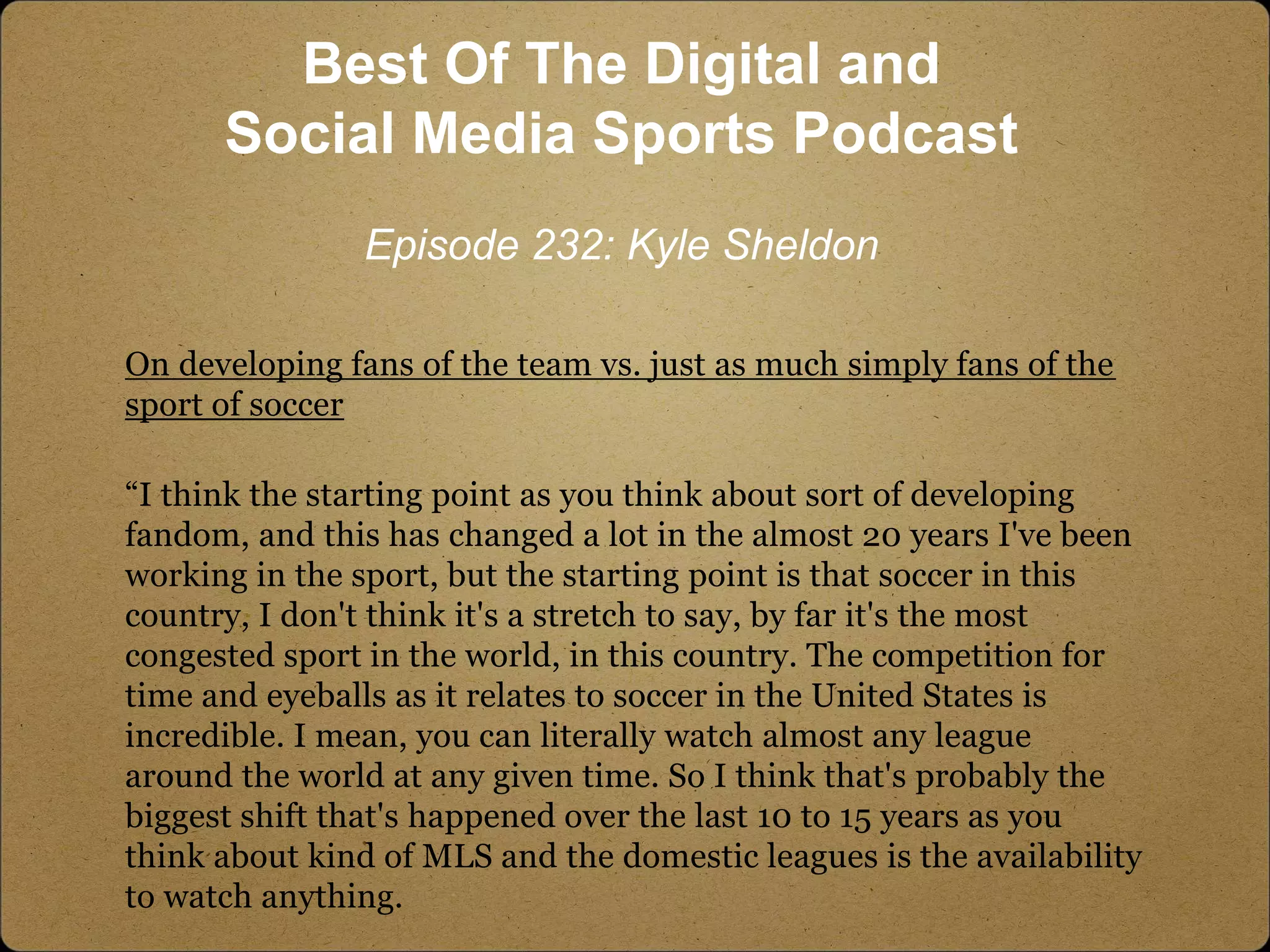 On developing fans of the team vs. just as much simply fans of the
sport of soccer
“I think the starting point as you think about sort of developing
fandom, and this has changed a lot in the almost 20 years I've been
working in the sport, but the starting point is that soccer in this
country, I don't think it's a stretch to say, by far it's the most
congested sport in the world, in this country. The competition for
time and eyeballs as it relates to soccer in the United States is
incredible. I mean, you can literally watch almost any league
around the world at any given time. So I think that's probably the
biggest shift that's happened over the last 10 to 15 years as you
think about kind of MLS and the domestic leagues is the availability
to watch anything.
Best Of The Digital and
Social Media Sports Podcast
Episode 232: Kyle Sheldon
 