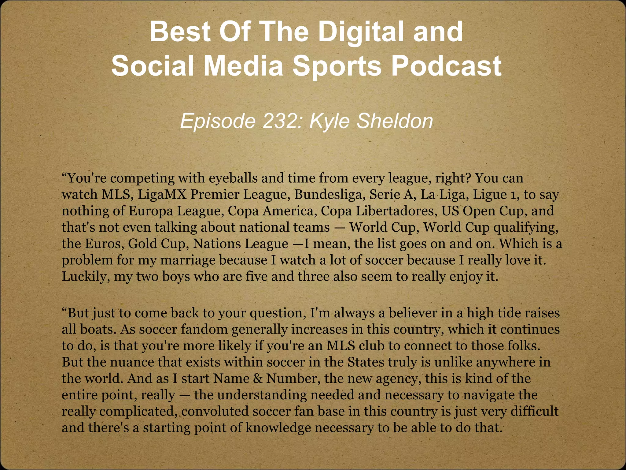 “You're competing with eyeballs and time from every league, right? You can
watch MLS, LigaMX Premier League, Bundesliga, Serie A, La Liga, Ligue 1, to say
nothing of Europa League, Copa America, Copa Libertadores, US Open Cup, and
that's not even talking about national teams — World Cup, World Cup qualifying,
the Euros, Gold Cup, Nations League —I mean, the list goes on and on. Which is a
problem for my marriage because I watch a lot of soccer because I really love it.
Luckily, my two boys who are five and three also seem to really enjoy it.
“But just to come back to your question, I'm always a believer in a high tide raises
all boats. As soccer fandom generally increases in this country, which it continues
to do, is that you're more likely if you're an MLS club to connect to those folks.
But the nuance that exists within soccer in the States truly is unlike anywhere in
the world. And as I start Name & Number, the new agency, this is kind of the
entire point, really — the understanding needed and necessary to navigate the
really complicated, convoluted soccer fan base in this country is just very difficult
and there's a starting point of knowledge necessary to be able to do that.
Best Of The Digital and
Social Media Sports Podcast
Episode 232: Kyle Sheldon
 