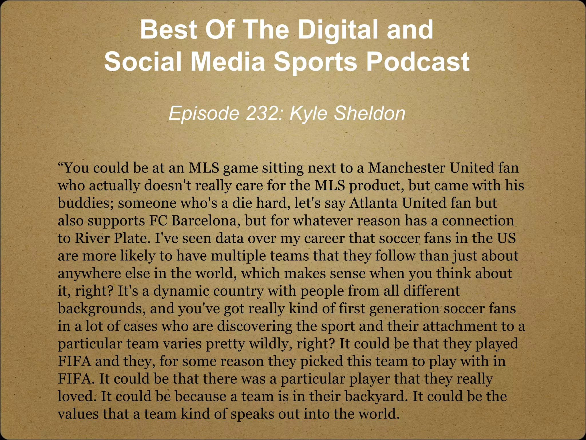 “You could be at an MLS game sitting next to a Manchester United fan
who actually doesn't really care for the MLS product, but came with his
buddies; someone who's a die hard, let's say Atlanta United fan but
also supports FC Barcelona, but for whatever reason has a connection
to River Plate. I've seen data over my career that soccer fans in the US
are more likely to have multiple teams that they follow than just about
anywhere else in the world, which makes sense when you think about
it, right? It's a dynamic country with people from all different
backgrounds, and you've got really kind of first generation soccer fans
in a lot of cases who are discovering the sport and their attachment to a
particular team varies pretty wildly, right? It could be that they played
FIFA and they, for some reason they picked this team to play with in
FIFA. It could be that there was a particular player that they really
loved. It could be because a team is in their backyard. It could be the
values that a team kind of speaks out into the world.
Best Of The Digital and
Social Media Sports Podcast
Episode 232: Kyle Sheldon
 