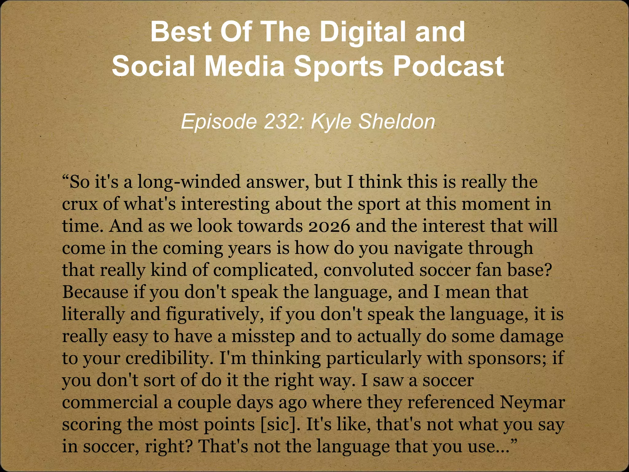 “So it's a long-winded answer, but I think this is really the
crux of what's interesting about the sport at this moment in
time. And as we look towards 2026 and the interest that will
come in the coming years is how do you navigate through
that really kind of complicated, convoluted soccer fan base?
Because if you don't speak the language, and I mean that
literally and figuratively, if you don't speak the language, it is
really easy to have a misstep and to actually do some damage
to your credibility. I'm thinking particularly with sponsors; if
you don't sort of do it the right way. I saw a soccer
commercial a couple days ago where they referenced Neymar
scoring the most points [sic]. It's like, that's not what you say
in soccer, right? That's not the language that you use…”
Best Of The Digital and
Social Media Sports Podcast
Episode 232: Kyle Sheldon
 