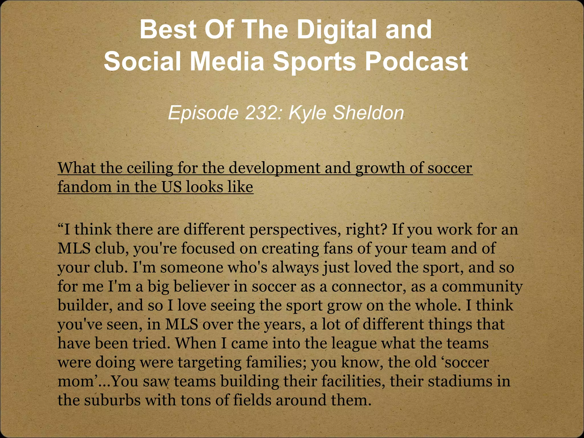 What the ceiling for the development and growth of soccer
fandom in the US looks like
“I think there are different perspectives, right? If you work for an
MLS club, you're focused on creating fans of your team and of
your club. I'm someone who's always just loved the sport, and so
for me I'm a big believer in soccer as a connector, as a community
builder, and so I love seeing the sport grow on the whole. I think
you've seen, in MLS over the years, a lot of different things that
have been tried. When I came into the league what the teams
were doing were targeting families; you know, the old ‘soccer
mom’...You saw teams building their facilities, their stadiums in
the suburbs with tons of fields around them.
Best Of The Digital and
Social Media Sports Podcast
Episode 232: Kyle Sheldon
 