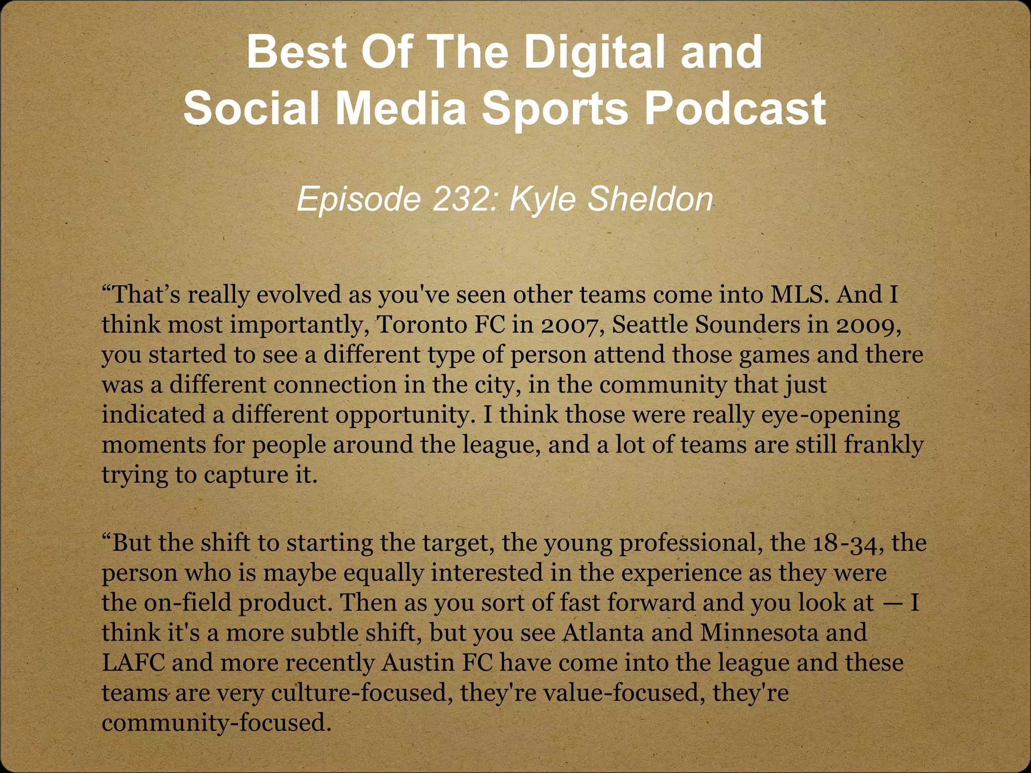 “That’s really evolved as you've seen other teams come into MLS. And I
think most importantly, Toronto FC in 2007, Seattle Sounders in 2009,
you started to see a different type of person attend those games and there
was a different connection in the city, in the community that just
indicated a different opportunity. I think those were really eye-opening
moments for people around the league, and a lot of teams are still frankly
trying to capture it.
“But the shift to starting the target, the young professional, the 18-34, the
person who is maybe equally interested in the experience as they were
the on-field product. Then as you sort of fast forward and you look at — I
think it's a more subtle shift, but you see Atlanta and Minnesota and
LAFC and more recently Austin FC have come into the league and these
teams are very culture-focused, they're value-focused, they're
community-focused.
Best Of The Digital and
Social Media Sports Podcast
Episode 232: Kyle Sheldon
 