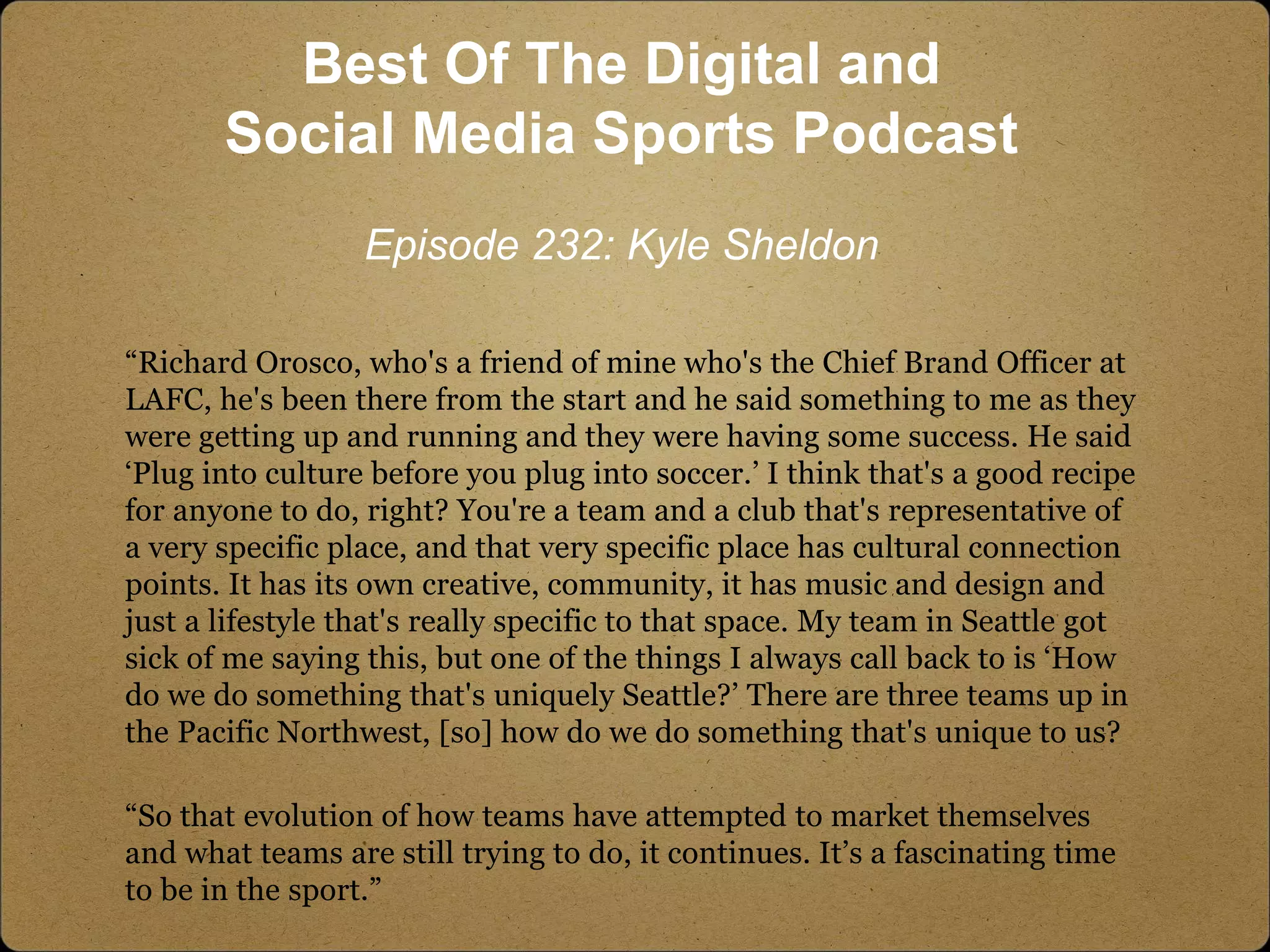“Richard Orosco, who's a friend of mine who's the Chief Brand Officer at
LAFC, he's been there from the start and he said something to me as they
were getting up and running and they were having some success. He said
‘Plug into culture before you plug into soccer.’ I think that's a good recipe
for anyone to do, right? You're a team and a club that's representative of
a very specific place, and that very specific place has cultural connection
points. It has its own creative, community, it has music and design and
just a lifestyle that's really specific to that space. My team in Seattle got
sick of me saying this, but one of the things I always call back to is ‘How
do we do something that's uniquely Seattle?’ There are three teams up in
the Pacific Northwest, [so] how do we do something that's unique to us?
“So that evolution of how teams have attempted to market themselves
and what teams are still trying to do, it continues. It’s a fascinating time
to be in the sport.”
Best Of The Digital and
Social Media Sports Podcast
Episode 232: Kyle Sheldon
 