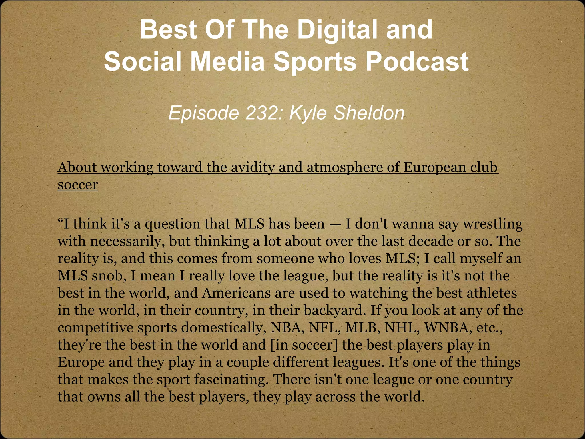 About working toward the avidity and atmosphere of European club
soccer
“I think it's a question that MLS has been — I don't wanna say wrestling
with necessarily, but thinking a lot about over the last decade or so. The
reality is, and this comes from someone who loves MLS; I call myself an
MLS snob, I mean I really love the league, but the reality is it's not the
best in the world, and Americans are used to watching the best athletes
in the world, in their country, in their backyard. If you look at any of the
competitive sports domestically, NBA, NFL, MLB, NHL, WNBA, etc.,
they're the best in the world and [in soccer] the best players play in
Europe and they play in a couple different leagues. It's one of the things
that makes the sport fascinating. There isn't one league or one country
that owns all the best players, they play across the world.
Best Of The Digital and
Social Media Sports Podcast
Episode 232: Kyle Sheldon
 