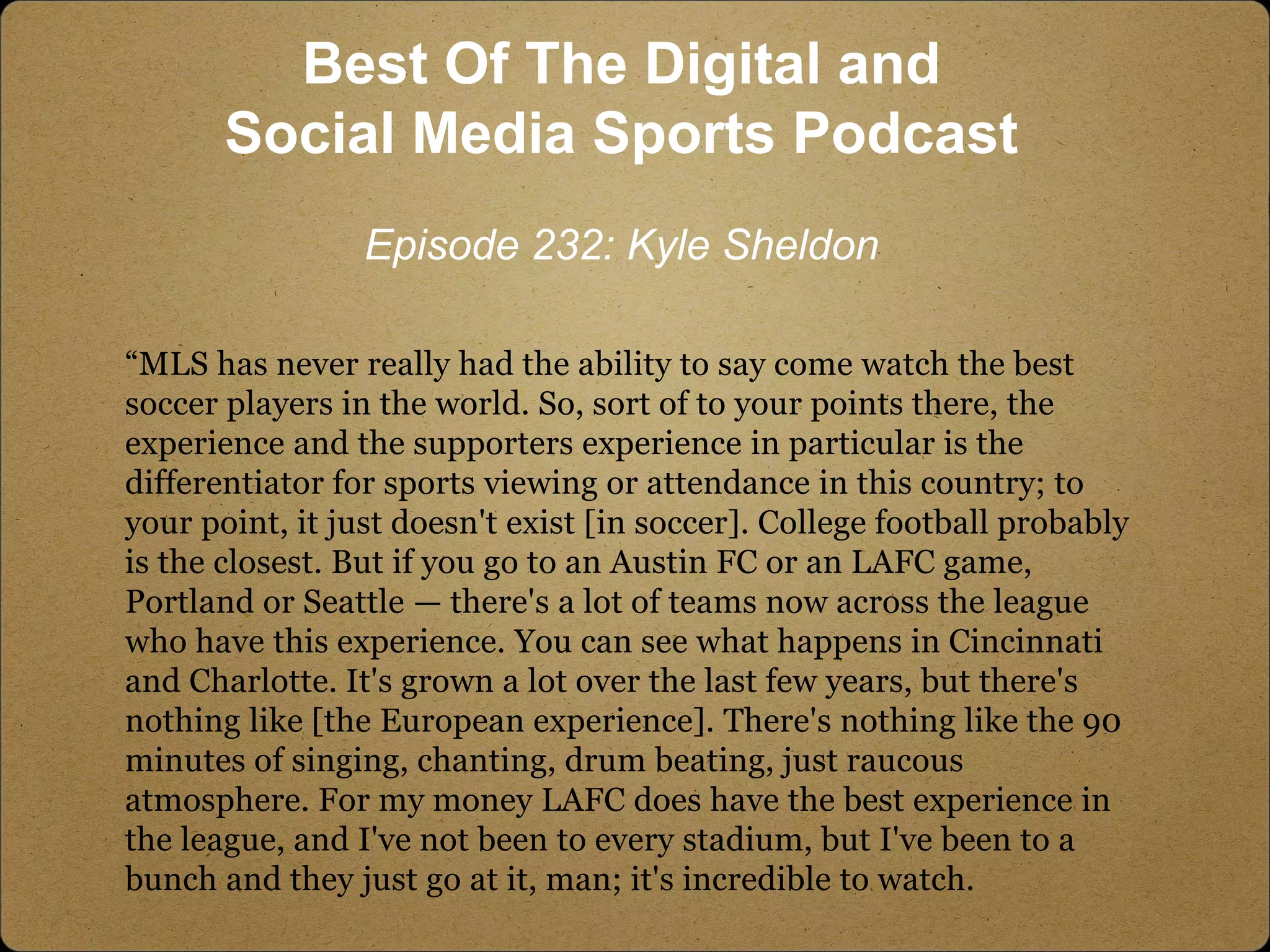 “MLS has never really had the ability to say come watch the best
soccer players in the world. So, sort of to your points there, the
experience and the supporters experience in particular is the
differentiator for sports viewing or attendance in this country; to
your point, it just doesn't exist [in soccer]. College football probably
is the closest. But if you go to an Austin FC or an LAFC game,
Portland or Seattle — there's a lot of teams now across the league
who have this experience. You can see what happens in Cincinnati
and Charlotte. It's grown a lot over the last few years, but there's
nothing like [the European experience]. There's nothing like the 90
minutes of singing, chanting, drum beating, just raucous
atmosphere. For my money LAFC does have the best experience in
the league, and I've not been to every stadium, but I've been to a
bunch and they just go at it, man; it's incredible to watch.
Best Of The Digital and
Social Media Sports Podcast
Episode 232: Kyle Sheldon
 