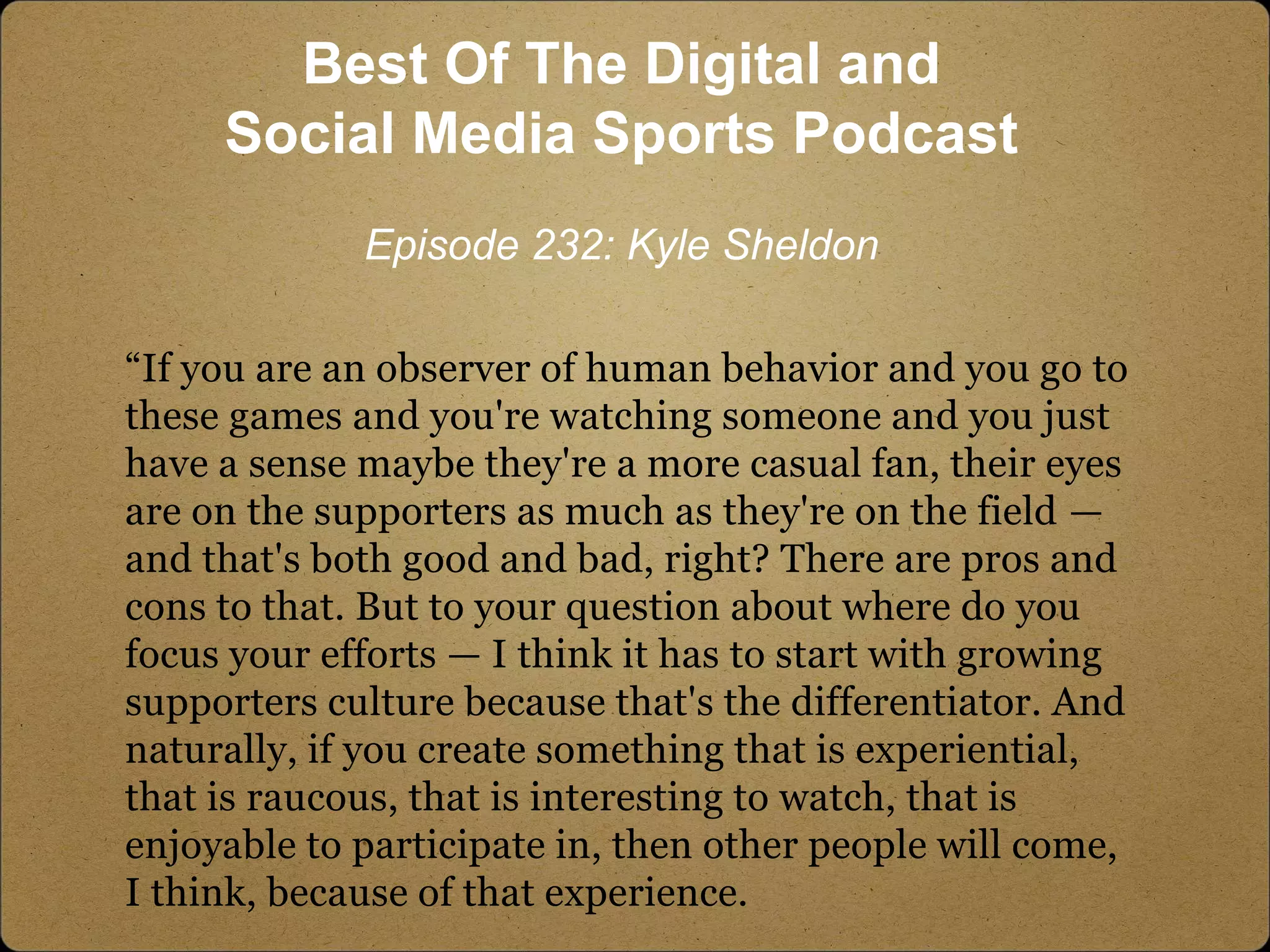 “If you are an observer of human behavior and you go to
these games and you're watching someone and you just
have a sense maybe they're a more casual fan, their eyes
are on the supporters as much as they're on the field —
and that's both good and bad, right? There are pros and
cons to that. But to your question about where do you
focus your efforts — I think it has to start with growing
supporters culture because that's the differentiator. And
naturally, if you create something that is experiential,
that is raucous, that is interesting to watch, that is
enjoyable to participate in, then other people will come,
I think, because of that experience.
Best Of The Digital and
Social Media Sports Podcast
Episode 232: Kyle Sheldon
 