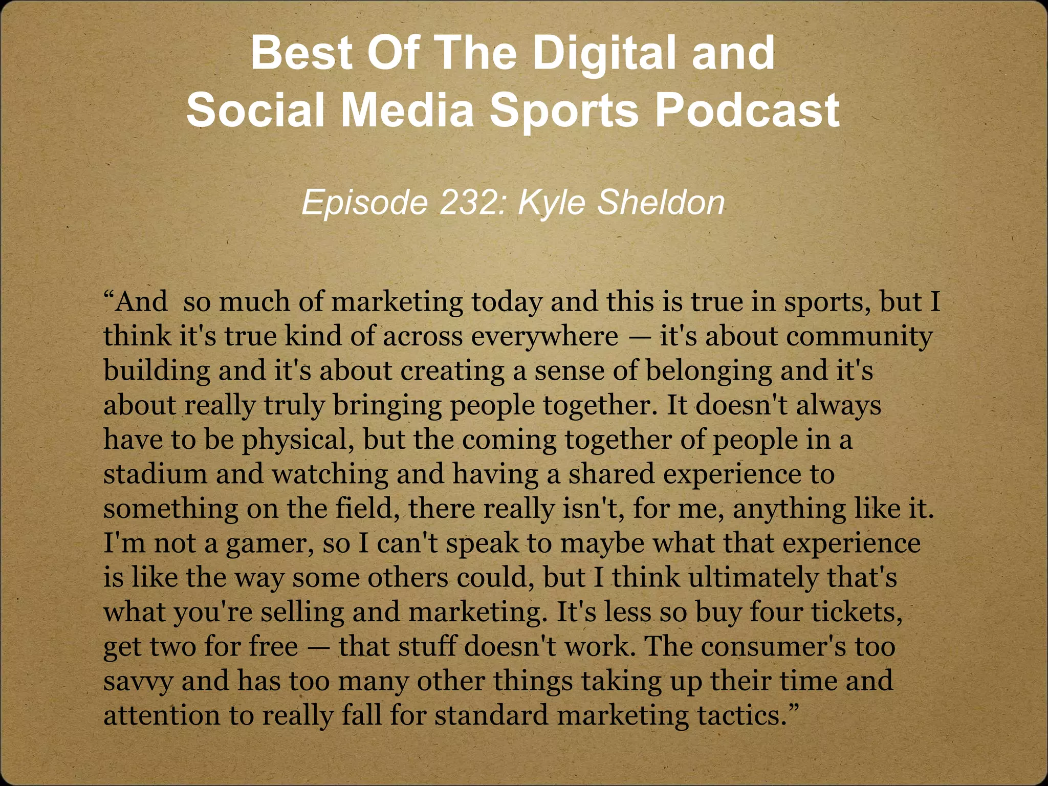 “And so much of marketing today and this is true in sports, but I
think it's true kind of across everywhere — it's about community
building and it's about creating a sense of belonging and it's
about really truly bringing people together. It doesn't always
have to be physical, but the coming together of people in a
stadium and watching and having a shared experience to
something on the field, there really isn't, for me, anything like it.
I'm not a gamer, so I can't speak to maybe what that experience
is like the way some others could, but I think ultimately that's
what you're selling and marketing. It's less so buy four tickets,
get two for free — that stuff doesn't work. The consumer's too
savvy and has too many other things taking up their time and
attention to really fall for standard marketing tactics.”
Best Of The Digital and
Social Media Sports Podcast
Episode 232: Kyle Sheldon
 