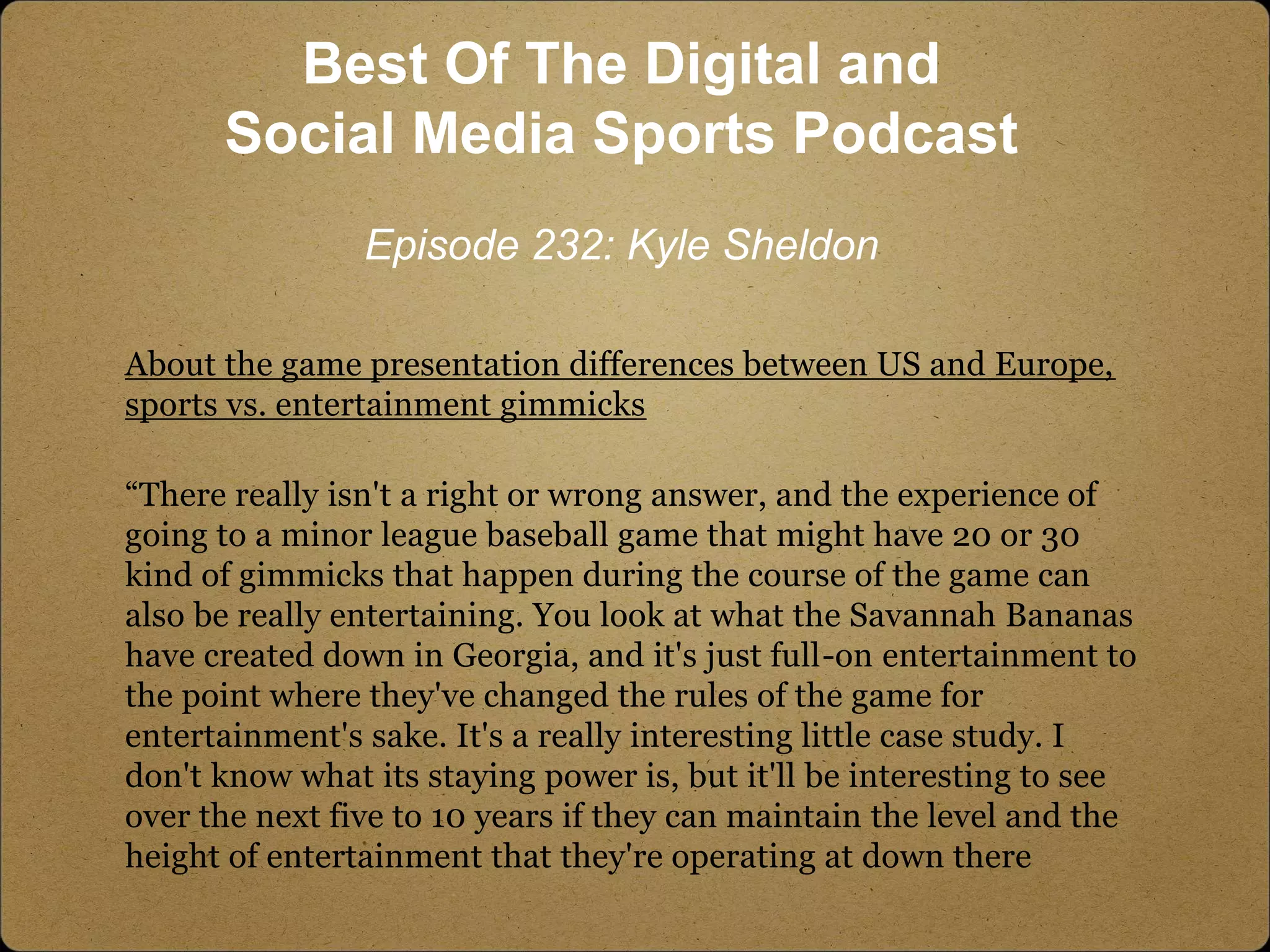 About the game presentation differences between US and Europe,
sports vs. entertainment gimmicks
“There really isn't a right or wrong answer, and the experience of
going to a minor league baseball game that might have 20 or 30
kind of gimmicks that happen during the course of the game can
also be really entertaining. You look at what the Savannah Bananas
have created down in Georgia, and it's just full-on entertainment to
the point where they've changed the rules of the game for
entertainment's sake. It's a really interesting little case study. I
don't know what its staying power is, but it'll be interesting to see
over the next five to 10 years if they can maintain the level and the
height of entertainment that they're operating at down there
Best Of The Digital and
Social Media Sports Podcast
Episode 232: Kyle Sheldon
 
