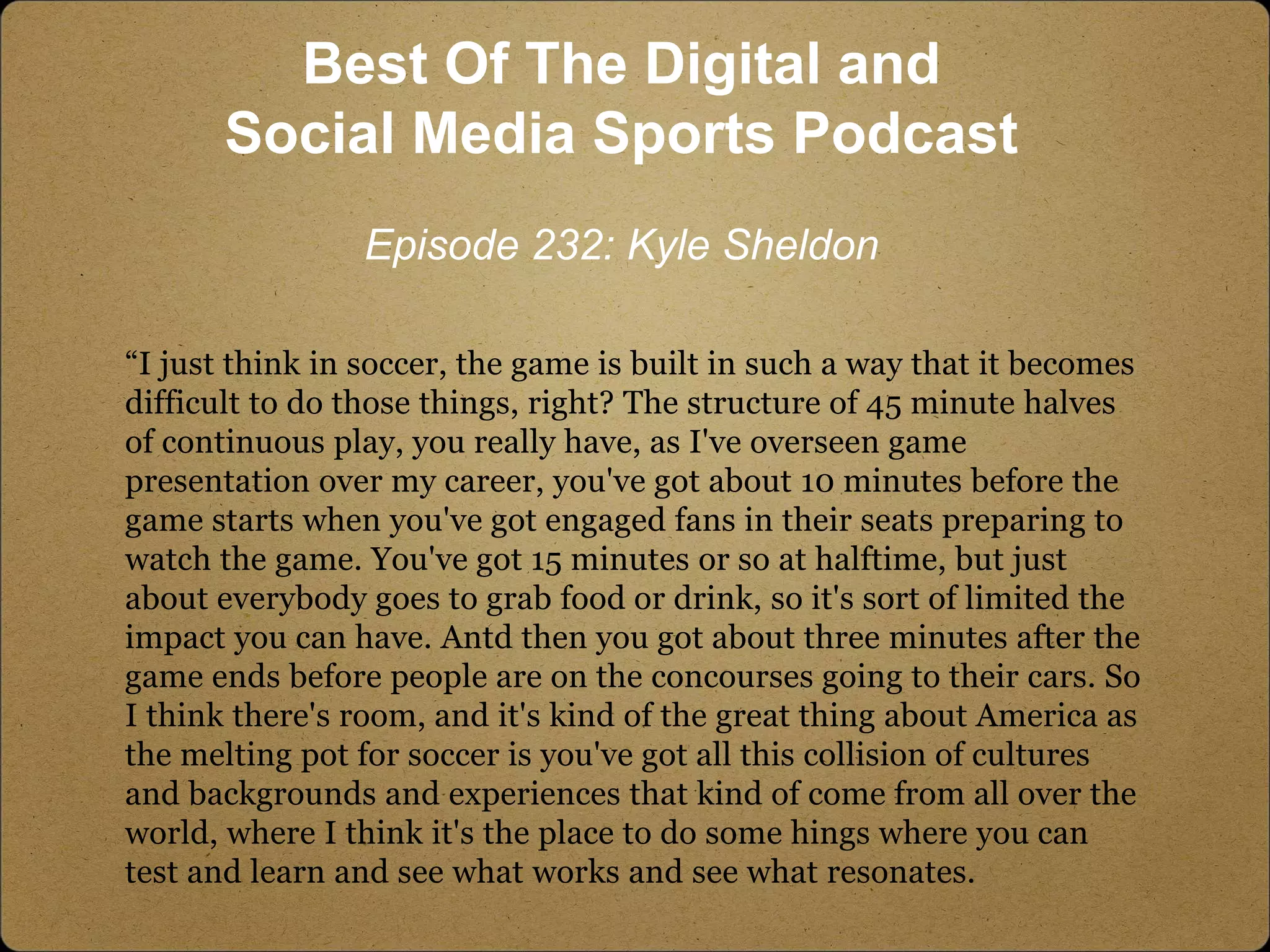 “I just think in soccer, the game is built in such a way that it becomes
difficult to do those things, right? The structure of 45 minute halves
of continuous play, you really have, as I've overseen game
presentation over my career, you've got about 10 minutes before the
game starts when you've got engaged fans in their seats preparing to
watch the game. You've got 15 minutes or so at halftime, but just
about everybody goes to grab food or drink, so it's sort of limited the
impact you can have. Antd then you got about three minutes after the
game ends before people are on the concourses going to their cars. So
I think there's room, and it's kind of the great thing about America as
the melting pot for soccer is you've got all this collision of cultures
and backgrounds and experiences that kind of come from all over the
world, where I think it's the place to do some hings where you can
test and learn and see what works and see what resonates.
Best Of The Digital and
Social Media Sports Podcast
Episode 232: Kyle Sheldon
 