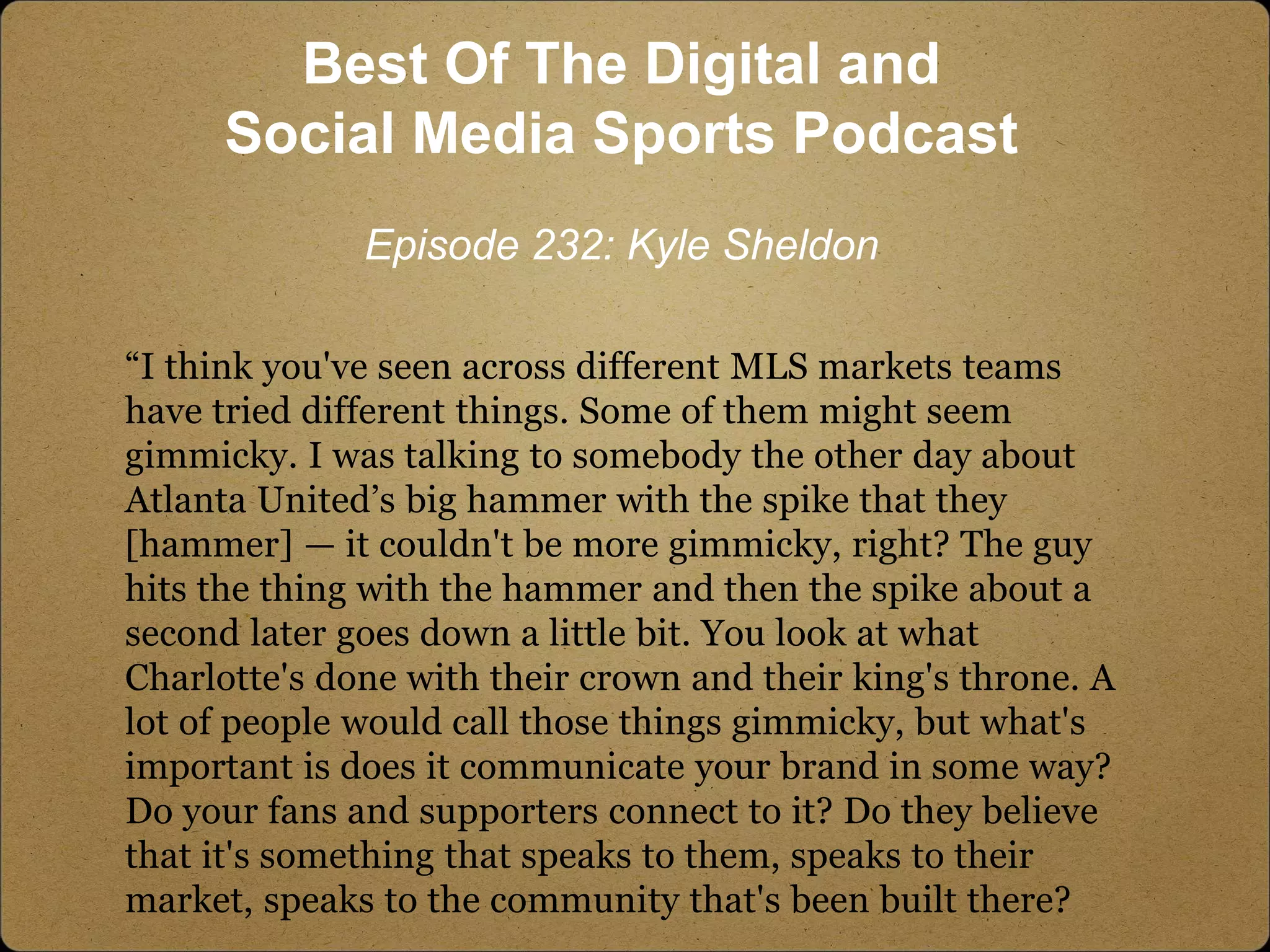 “I think you've seen across different MLS markets teams
have tried different things. Some of them might seem
gimmicky. I was talking to somebody the other day about
Atlanta United’s big hammer with the spike that they
[hammer] — it couldn't be more gimmicky, right? The guy
hits the thing with the hammer and then the spike about a
second later goes down a little bit. You look at what
Charlotte's done with their crown and their king's throne. A
lot of people would call those things gimmicky, but what's
important is does it communicate your brand in some way?
Do your fans and supporters connect to it? Do they believe
that it's something that speaks to them, speaks to their
market, speaks to the community that's been built there?
Best Of The Digital and
Social Media Sports Podcast
Episode 232: Kyle Sheldon
 