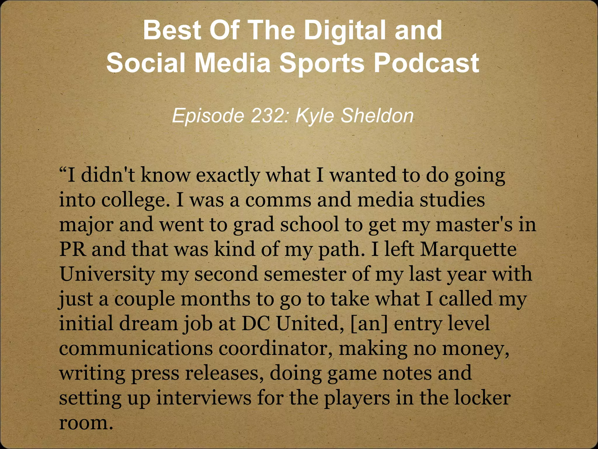 “I didn't know exactly what I wanted to do going
into college. I was a comms and media studies
major and went to grad school to get my master's in
PR and that was kind of my path. I left Marquette
University my second semester of my last year with
just a couple months to go to take what I called my
initial dream job at DC United, [an] entry level
communications coordinator, making no money,
writing press releases, doing game notes and
setting up interviews for the players in the locker
room.
Best Of The Digital and
Social Media Sports Podcast
Episode 232: Kyle Sheldon
 