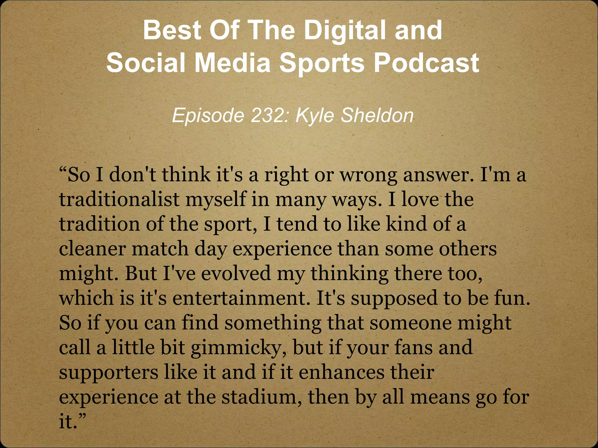 “So I don't think it's a right or wrong answer. I'm a
traditionalist myself in many ways. I love the
tradition of the sport, I tend to like kind of a
cleaner match day experience than some others
might. But I've evolved my thinking there too,
which is it's entertainment. It's supposed to be fun.
So if you can find something that someone might
call a little bit gimmicky, but if your fans and
supporters like it and if it enhances their
experience at the stadium, then by all means go for
it.”
Best Of The Digital and
Social Media Sports Podcast
Episode 232: Kyle Sheldon
 