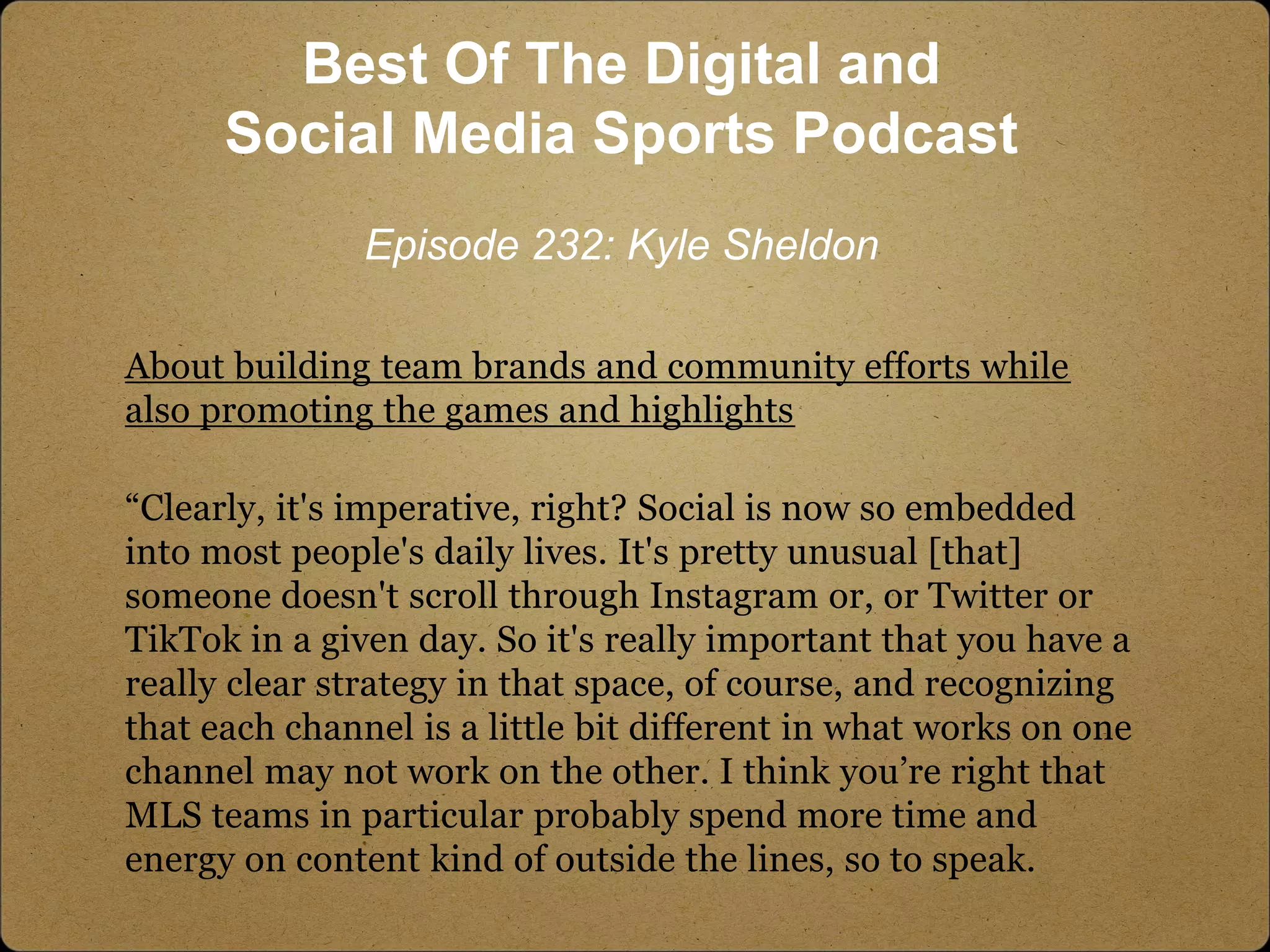About building team brands and community efforts while
also promoting the games and highlights
“Clearly, it's imperative, right? Social is now so embedded
into most people's daily lives. It's pretty unusual [that]
someone doesn't scroll through Instagram or, or Twitter or
TikTok in a given day. So it's really important that you have a
really clear strategy in that space, of course, and recognizing
that each channel is a little bit different in what works on one
channel may not work on the other. I think you’re right that
MLS teams in particular probably spend more time and
energy on content kind of outside the lines, so to speak.
Best Of The Digital and
Social Media Sports Podcast
Episode 232: Kyle Sheldon
 