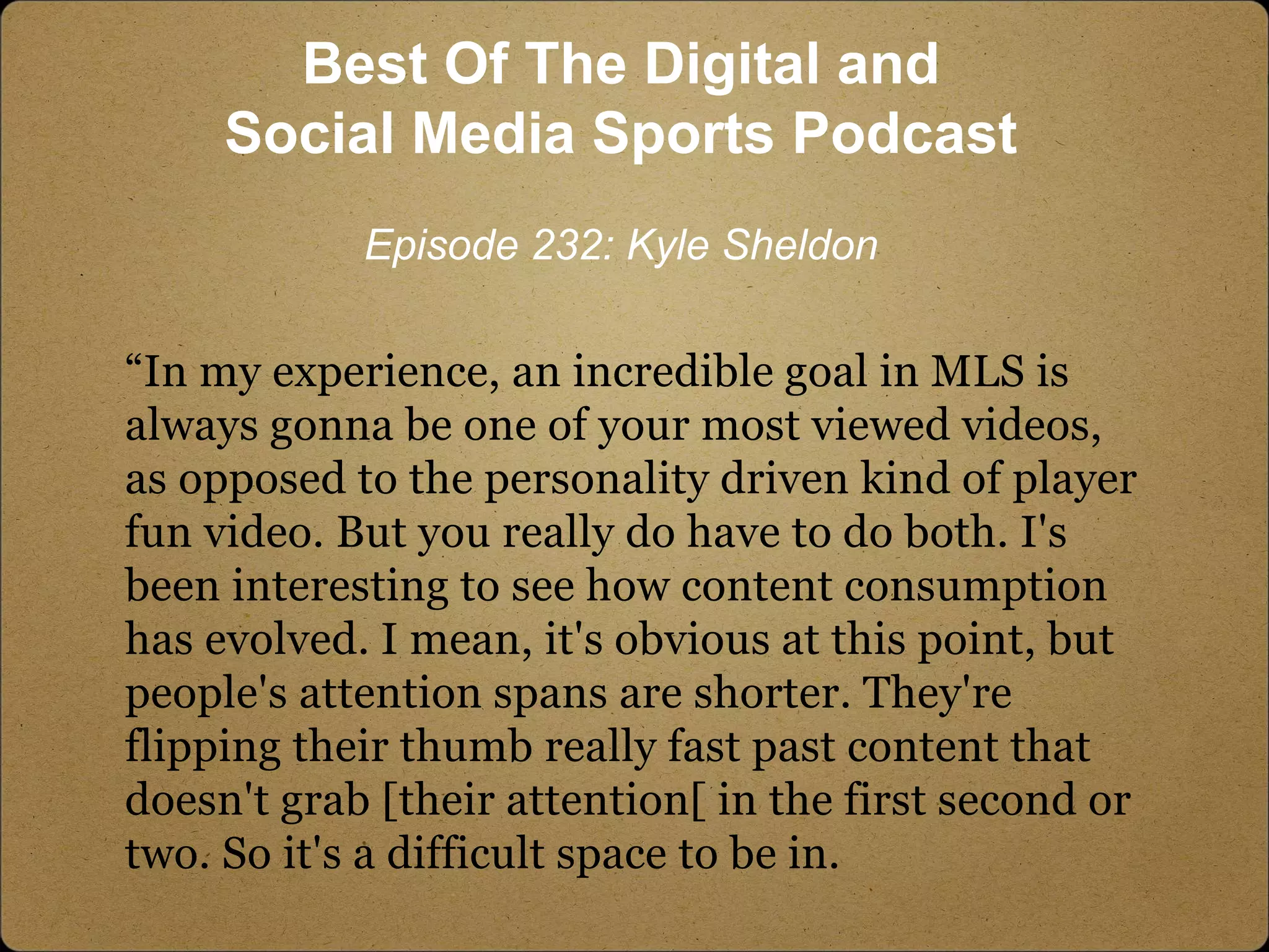 “In my experience, an incredible goal in MLS is
always gonna be one of your most viewed videos,
as opposed to the personality driven kind of player
fun video. But you really do have to do both. I's
been interesting to see how content consumption
has evolved. I mean, it's obvious at this point, but
people's attention spans are shorter. They're
flipping their thumb really fast past content that
doesn't grab [their attention[ in the first second or
two. So it's a difficult space to be in.
Best Of The Digital and
Social Media Sports Podcast
Episode 232: Kyle Sheldon
 