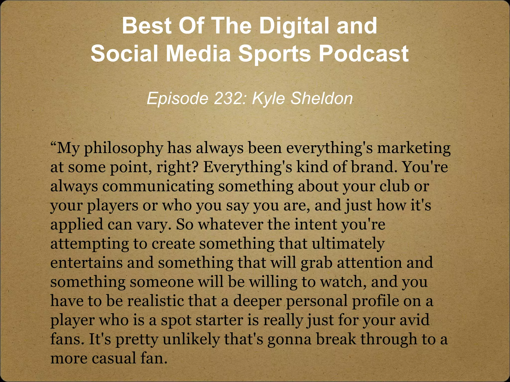 “My philosophy has always been everything's marketing
at some point, right? Everything's kind of brand. You're
always communicating something about your club or
your players or who you say you are, and just how it's
applied can vary. So whatever the intent you're
attempting to create something that ultimately
entertains and something that will grab attention and
something someone will be willing to watch, and you
have to be realistic that a deeper personal profile on a
player who is a spot starter is really just for your avid
fans. It's pretty unlikely that's gonna break through to a
more casual fan.
Best Of The Digital and
Social Media Sports Podcast
Episode 232: Kyle Sheldon
 