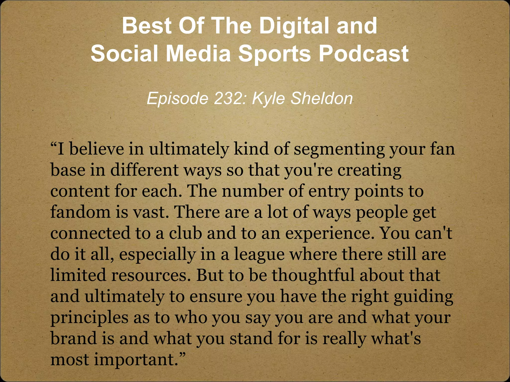 “I believe in ultimately kind of segmenting your fan
base in different ways so that you're creating
content for each. The number of entry points to
fandom is vast. There are a lot of ways people get
connected to a club and to an experience. You can't
do it all, especially in a league where there still are
limited resources. But to be thoughtful about that
and ultimately to ensure you have the right guiding
principles as to who you say you are and what your
brand is and what you stand for is really what's
most important.”
Best Of The Digital and
Social Media Sports Podcast
Episode 232: Kyle Sheldon
 