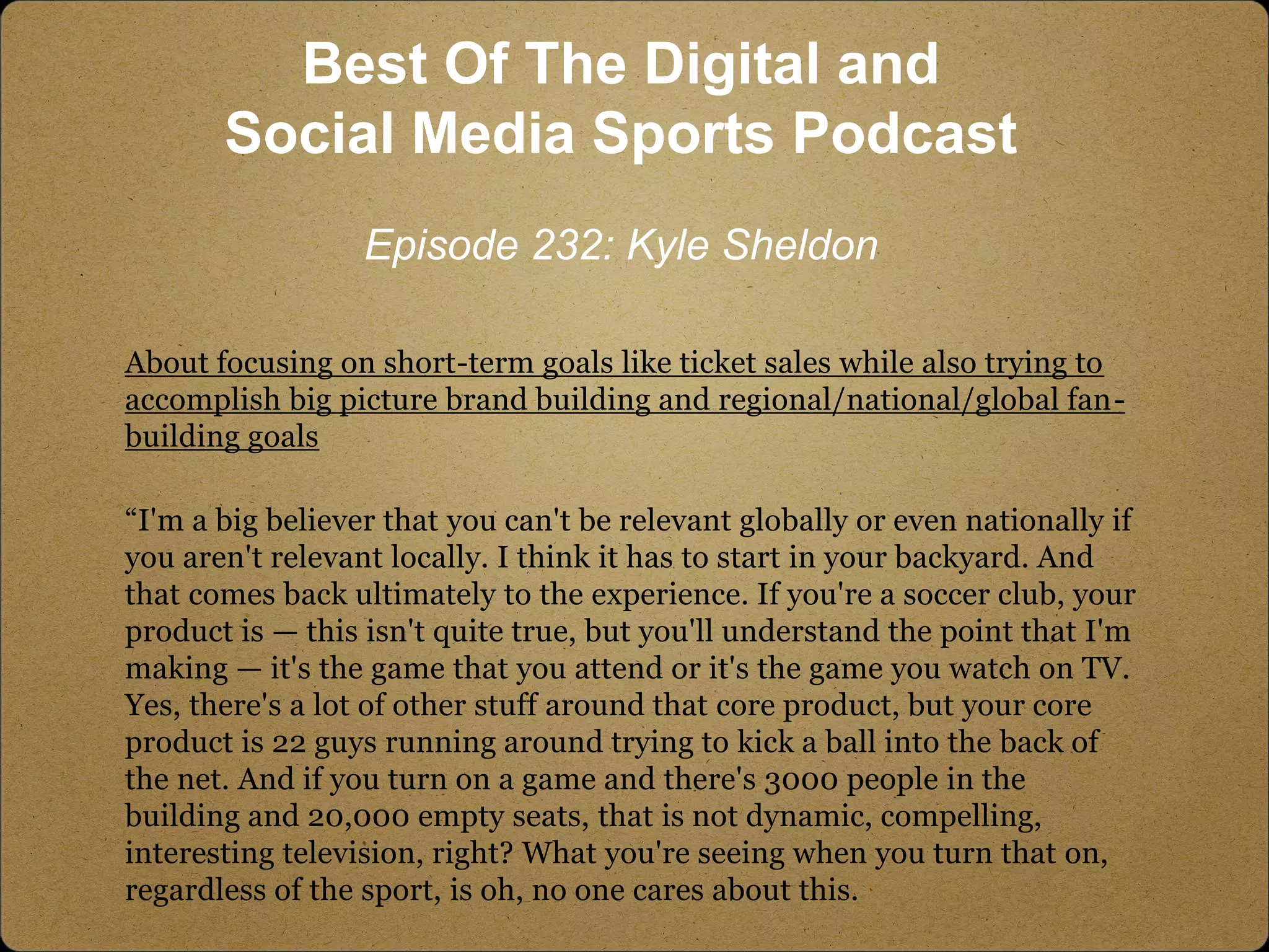 About focusing on short-term goals like ticket sales while also trying to
accomplish big picture brand building and regional/national/global fan-
building goals
“I'm a big believer that you can't be relevant globally or even nationally if
you aren't relevant locally. I think it has to start in your backyard. And
that comes back ultimately to the experience. If you're a soccer club, your
product is — this isn't quite true, but you'll understand the point that I'm
making — it's the game that you attend or it's the game you watch on TV.
Yes, there's a lot of other stuff around that core product, but your core
product is 22 guys running around trying to kick a ball into the back of
the net. And if you turn on a game and there's 3000 people in the
building and 20,000 empty seats, that is not dynamic, compelling,
interesting television, right? What you're seeing when you turn that on,
regardless of the sport, is oh, no one cares about this.
Best Of The Digital and
Social Media Sports Podcast
Episode 232: Kyle Sheldon
 