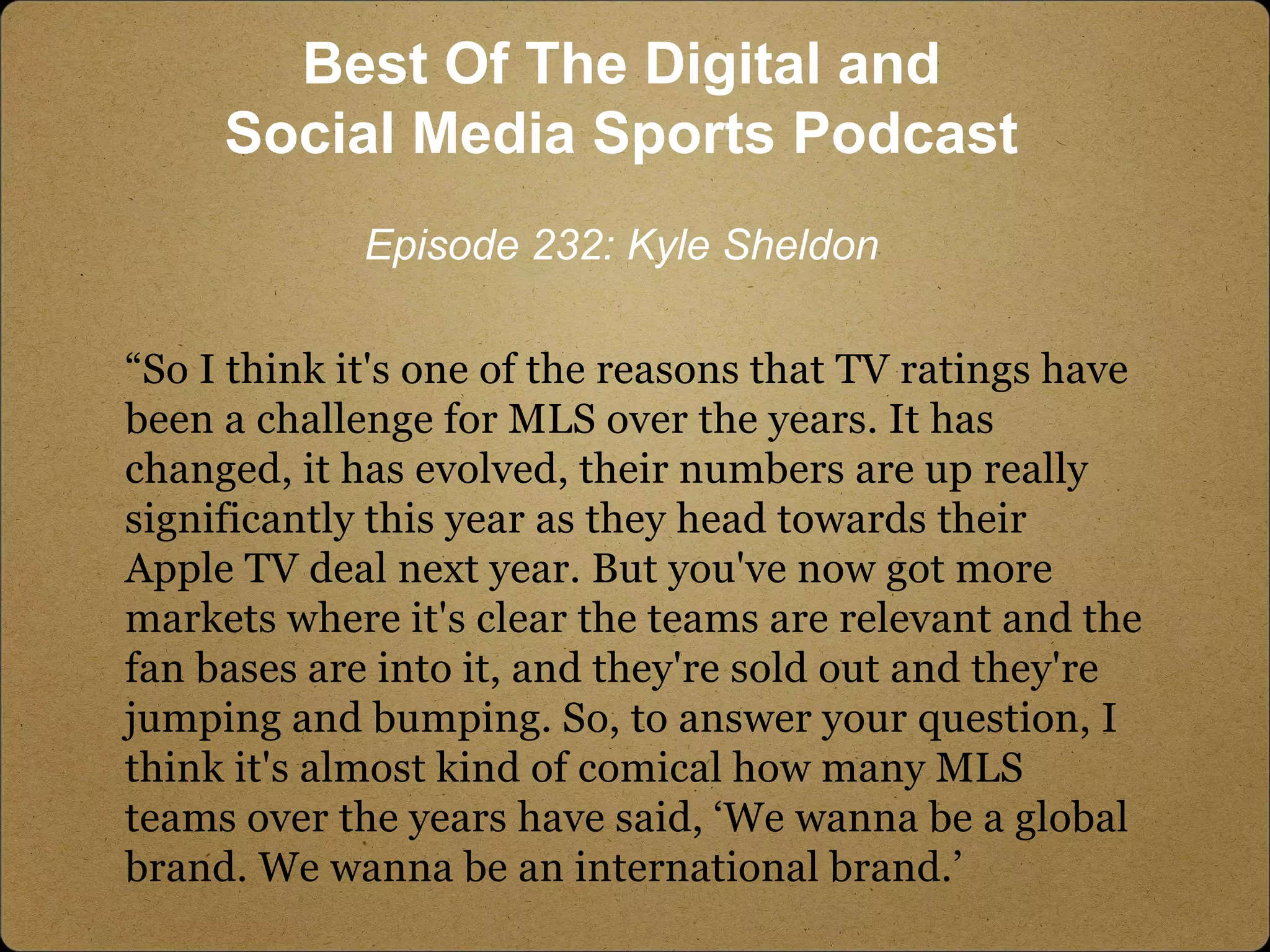 “So I think it's one of the reasons that TV ratings have
been a challenge for MLS over the years. It has
changed, it has evolved, their numbers are up really
significantly this year as they head towards their
Apple TV deal next year. But you've now got more
markets where it's clear the teams are relevant and the
fan bases are into it, and they're sold out and they're
jumping and bumping. So, to answer your question, I
think it's almost kind of comical how many MLS
teams over the years have said, ‘We wanna be a global
brand. We wanna be an international brand.’
Best Of The Digital and
Social Media Sports Podcast
Episode 232: Kyle Sheldon
 