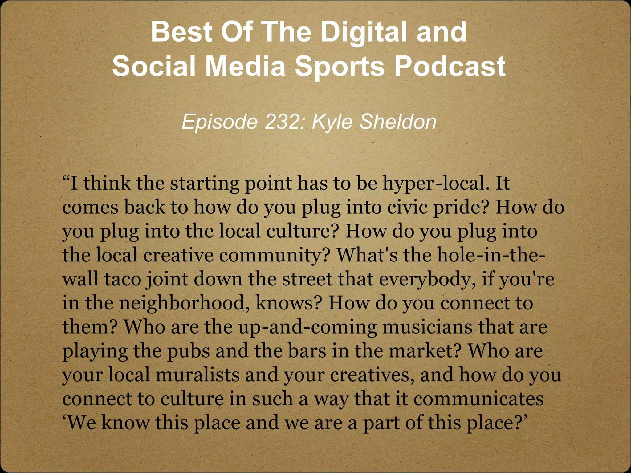 “I think the starting point has to be hyper-local. It
comes back to how do you plug into civic pride? How do
you plug into the local culture? How do you plug into
the local creative community? What's the hole-in-the-
wall taco joint down the street that everybody, if you're
in the neighborhood, knows? How do you connect to
them? Who are the up-and-coming musicians that are
playing the pubs and the bars in the market? Who are
your local muralists and your creatives, and how do you
connect to culture in such a way that it communicates
‘We know this place and we are a part of this place?’
Best Of The Digital and
Social Media Sports Podcast
Episode 232: Kyle Sheldon
 