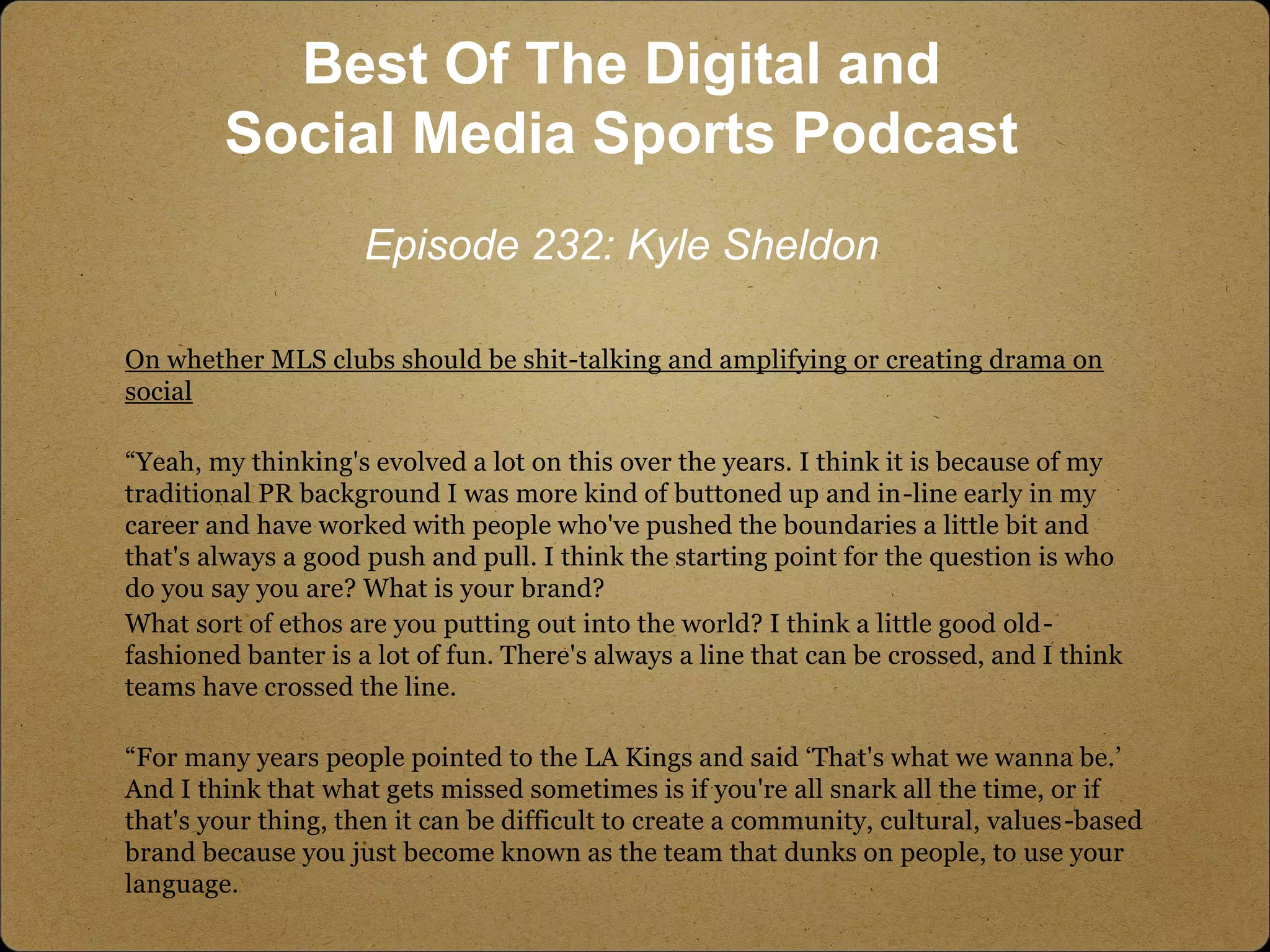 On whether MLS clubs should be shit-talking and amplifying or creating drama on
social
“Yeah, my thinking's evolved a lot on this over the years. I think it is because of my
traditional PR background I was more kind of buttoned up and in-line early in my
career and have worked with people who've pushed the boundaries a little bit and
that's always a good push and pull. I think the starting point for the question is who
do you say you are? What is your brand?
What sort of ethos are you putting out into the world? I think a little good old-
fashioned banter is a lot of fun. There's always a line that can be crossed, and I think
teams have crossed the line.
“For many years people pointed to the LA Kings and said ‘That's what we wanna be.’
And I think that what gets missed sometimes is if you're all snark all the time, or if
that's your thing, then it can be difficult to create a community, cultural, values-based
brand because you just become known as the team that dunks on people, to use your
language.
Best Of The Digital and
Social Media Sports Podcast
Episode 232: Kyle Sheldon
 