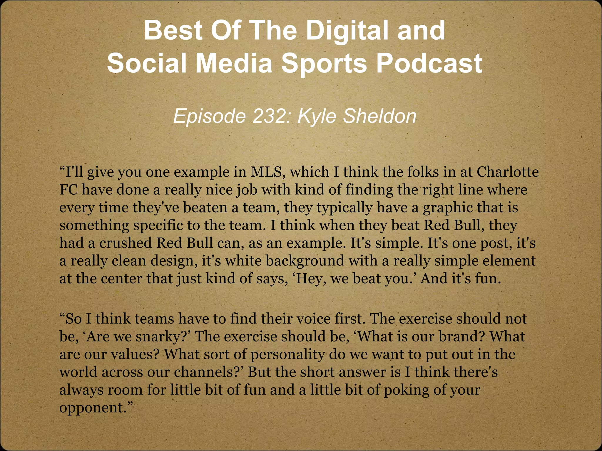 “I'll give you one example in MLS, which I think the folks in at Charlotte
FC have done a really nice job with kind of finding the right line where
every time they've beaten a team, they typically have a graphic that is
something specific to the team. I think when they beat Red Bull, they
had a crushed Red Bull can, as an example. It's simple. It's one post, it's
a really clean design, it's white background with a really simple element
at the center that just kind of says, ‘Hey, we beat you.’ And it's fun.
“So I think teams have to find their voice first. The exercise should not
be, ‘Are we snarky?’ The exercise should be, ‘What is our brand? What
are our values? What sort of personality do we want to put out in the
world across our channels?’ But the short answer is I think there's
always room for little bit of fun and a little bit of poking of your
opponent.”
Best Of The Digital and
Social Media Sports Podcast
Episode 232: Kyle Sheldon
 