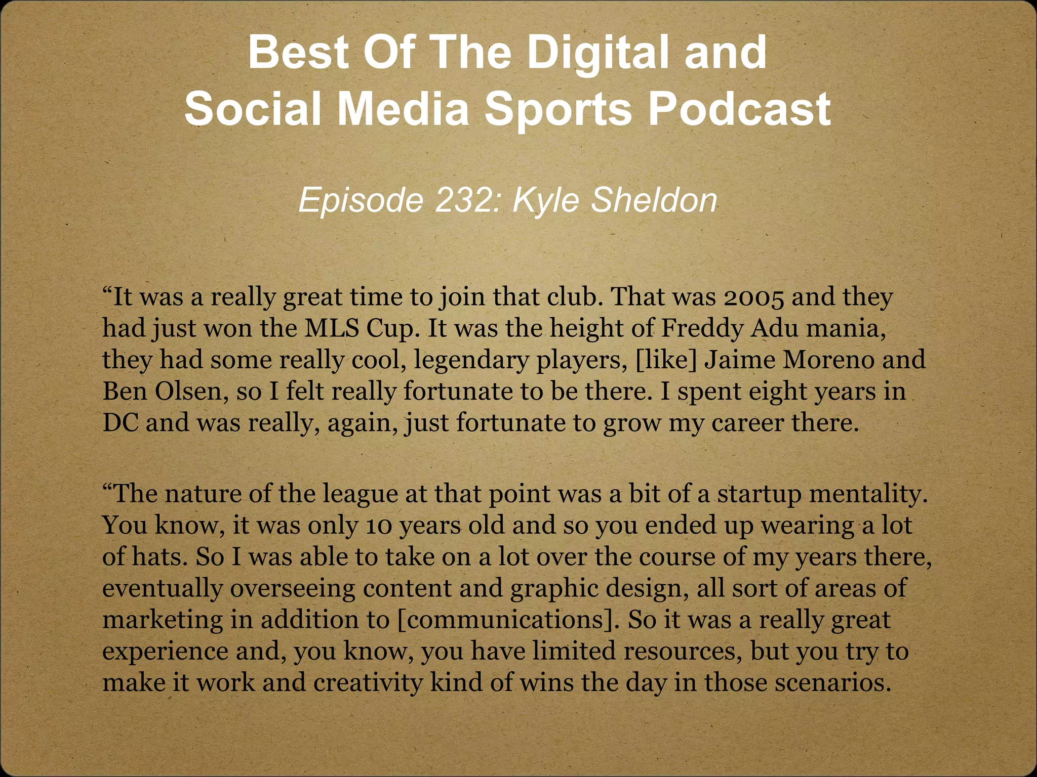 “It was a really great time to join that club. That was 2005 and they
had just won the MLS Cup. It was the height of Freddy Adu mania,
they had some really cool, legendary players, [like] Jaime Moreno and
Ben Olsen, so I felt really fortunate to be there. I spent eight years in
DC and was really, again, just fortunate to grow my career there.
“The nature of the league at that point was a bit of a startup mentality.
You know, it was only 10 years old and so you ended up wearing a lot
of hats. So I was able to take on a lot over the course of my years there,
eventually overseeing content and graphic design, all sort of areas of
marketing in addition to [communications]. So it was a really great
experience and, you know, you have limited resources, but you try to
make it work and creativity kind of wins the day in those scenarios.
Best Of The Digital and
Social Media Sports Podcast
Episode 232: Kyle Sheldon
 