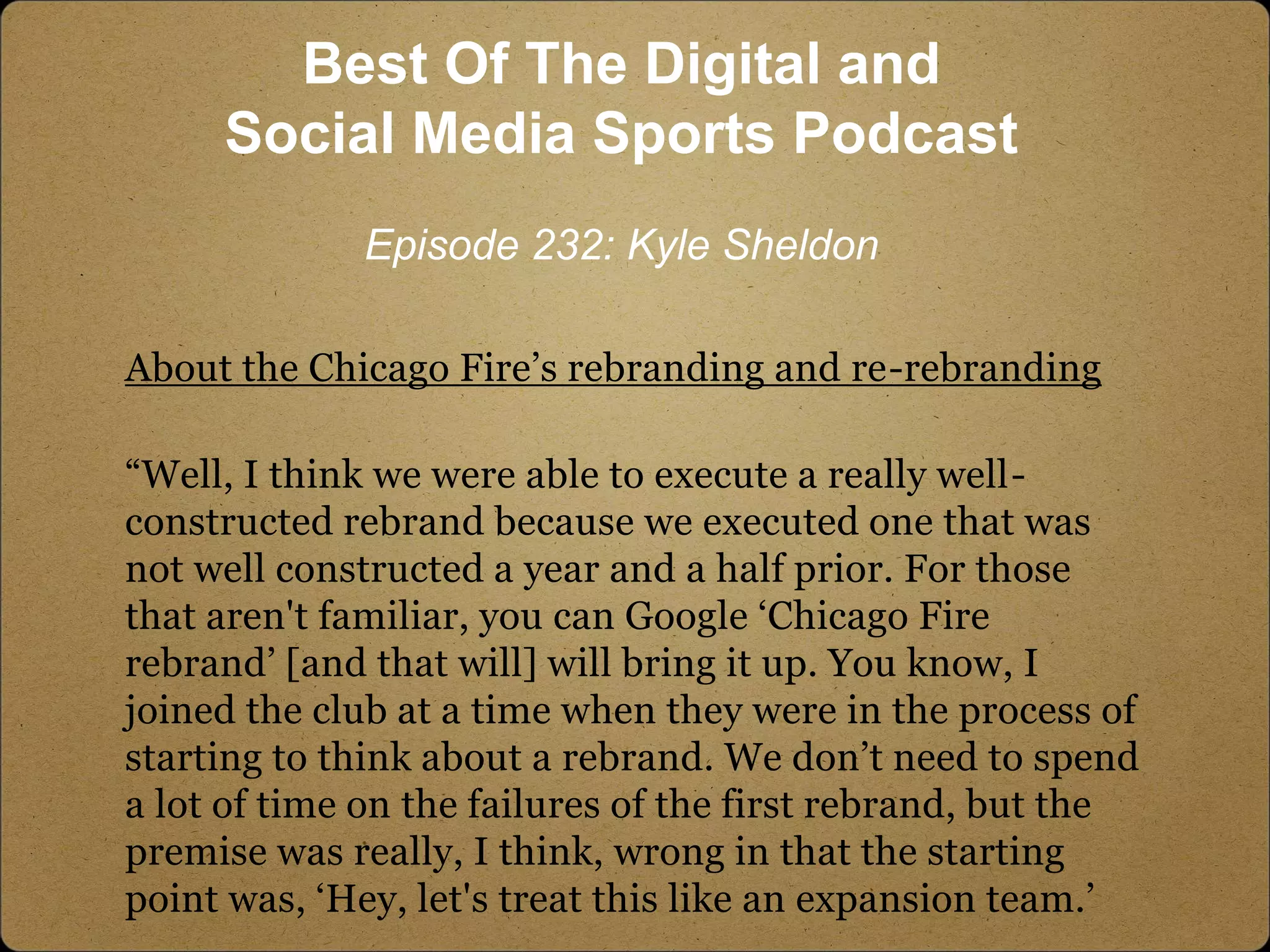 About the Chicago Fire’s rebranding and re-rebranding
“Well, I think we were able to execute a really well-
constructed rebrand because we executed one that was
not well constructed a year and a half prior. For those
that aren't familiar, you can Google ‘Chicago Fire
rebrand’ [and that will] will bring it up. You know, I
joined the club at a time when they were in the process of
starting to think about a rebrand. We don’t need to spend
a lot of time on the failures of the first rebrand, but the
premise was really, I think, wrong in that the starting
point was, ‘Hey, let's treat this like an expansion team.’
Best Of The Digital and
Social Media Sports Podcast
Episode 232: Kyle Sheldon
 