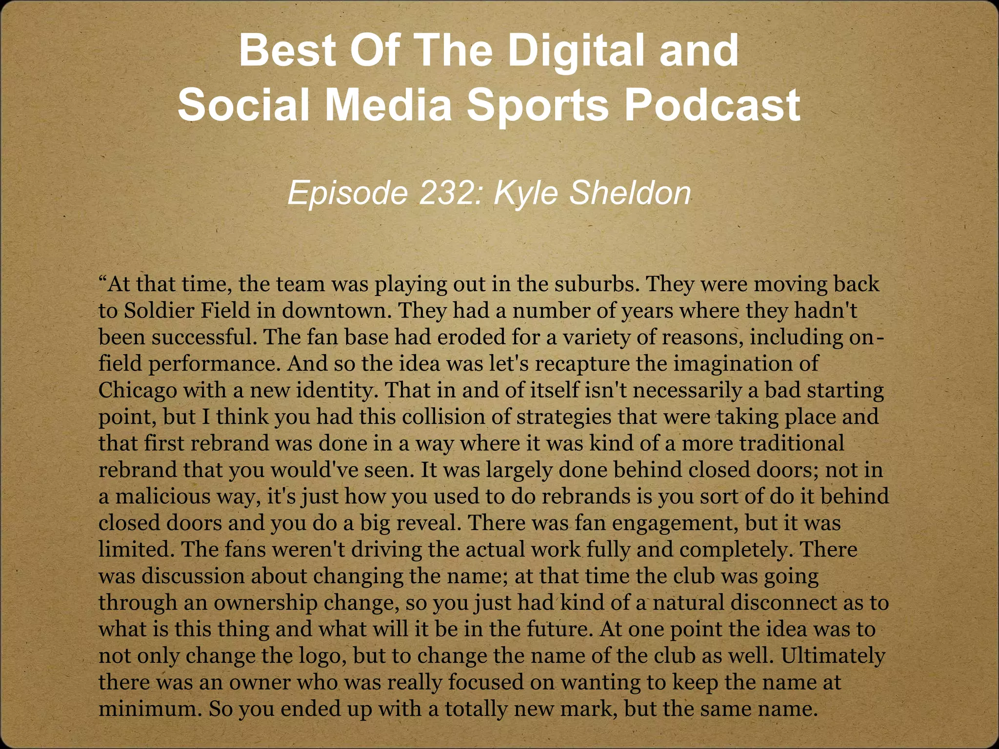 “At that time, the team was playing out in the suburbs. They were moving back
to Soldier Field in downtown. They had a number of years where they hadn't
been successful. The fan base had eroded for a variety of reasons, including on-
field performance. And so the idea was let's recapture the imagination of
Chicago with a new identity. That in and of itself isn't necessarily a bad starting
point, but I think you had this collision of strategies that were taking place and
that first rebrand was done in a way where it was kind of a more traditional
rebrand that you would've seen. It was largely done behind closed doors; not in
a malicious way, it's just how you used to do rebrands is you sort of do it behind
closed doors and you do a big reveal. There was fan engagement, but it was
limited. The fans weren't driving the actual work fully and completely. There
was discussion about changing the name; at that time the club was going
through an ownership change, so you just had kind of a natural disconnect as to
what is this thing and what will it be in the future. At one point the idea was to
not only change the logo, but to change the name of the club as well. Ultimately
there was an owner who was really focused on wanting to keep the name at
minimum. So you ended up with a totally new mark, but the same name.
Best Of The Digital and
Social Media Sports Podcast
Episode 232: Kyle Sheldon
 