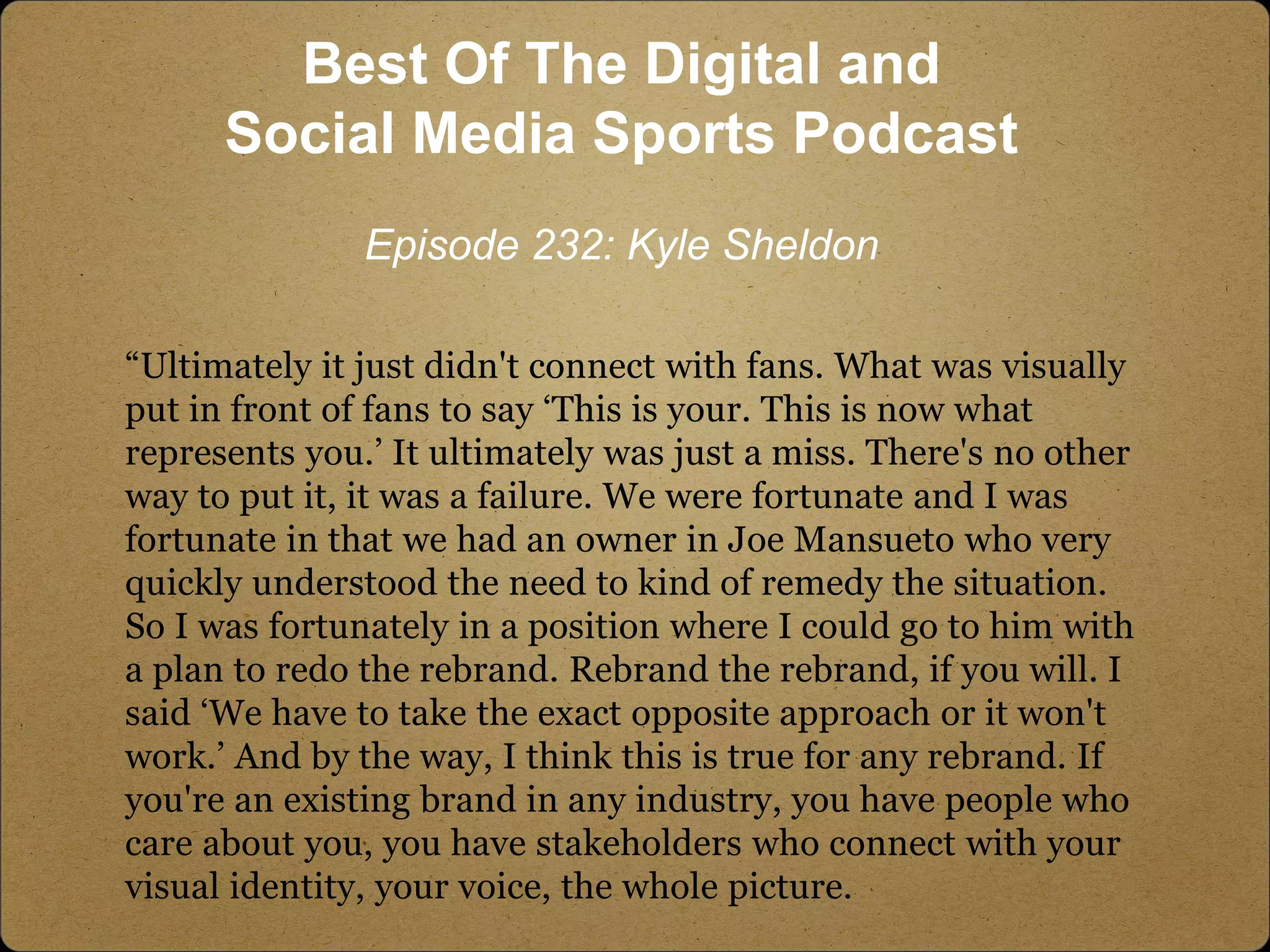 “Ultimately it just didn't connect with fans. What was visually
put in front of fans to say ‘This is your. This is now what
represents you.’ It ultimately was just a miss. There's no other
way to put it, it was a failure. We were fortunate and I was
fortunate in that we had an owner in Joe Mansueto who very
quickly understood the need to kind of remedy the situation.
So I was fortunately in a position where I could go to him with
a plan to redo the rebrand. Rebrand the rebrand, if you will. I
said ‘We have to take the exact opposite approach or it won't
work.’ And by the way, I think this is true for any rebrand. If
you're an existing brand in any industry, you have people who
care about you, you have stakeholders who connect with your
visual identity, your voice, the whole picture.
Best Of The Digital and
Social Media Sports Podcast
Episode 232: Kyle Sheldon
 