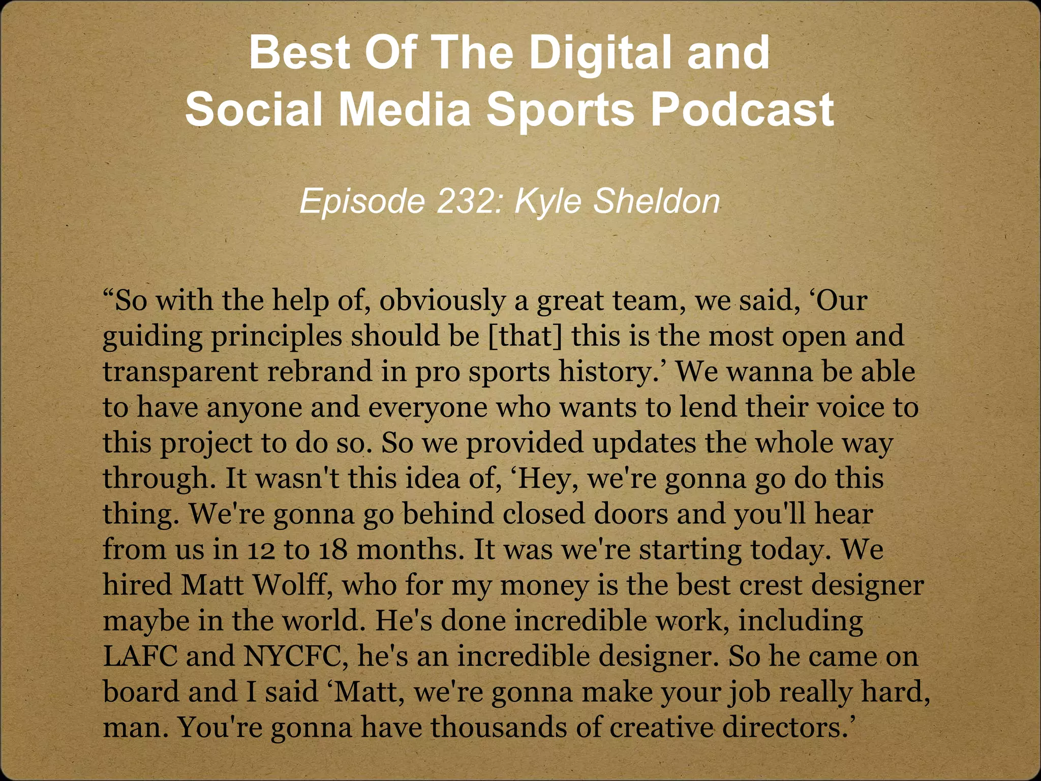 “So with the help of, obviously a great team, we said, ‘Our
guiding principles should be [that] this is the most open and
transparent rebrand in pro sports history.’ We wanna be able
to have anyone and everyone who wants to lend their voice to
this project to do so. So we provided updates the whole way
through. It wasn't this idea of, ‘Hey, we're gonna go do this
thing. We're gonna go behind closed doors and you'll hear
from us in 12 to 18 months. It was we're starting today. We
hired Matt Wolff, who for my money is the best crest designer
maybe in the world. He's done incredible work, including
LAFC and NYCFC, he's an incredible designer. So he came on
board and I said ‘Matt, we're gonna make your job really hard,
man. You're gonna have thousands of creative directors.’
Best Of The Digital and
Social Media Sports Podcast
Episode 232: Kyle Sheldon
 