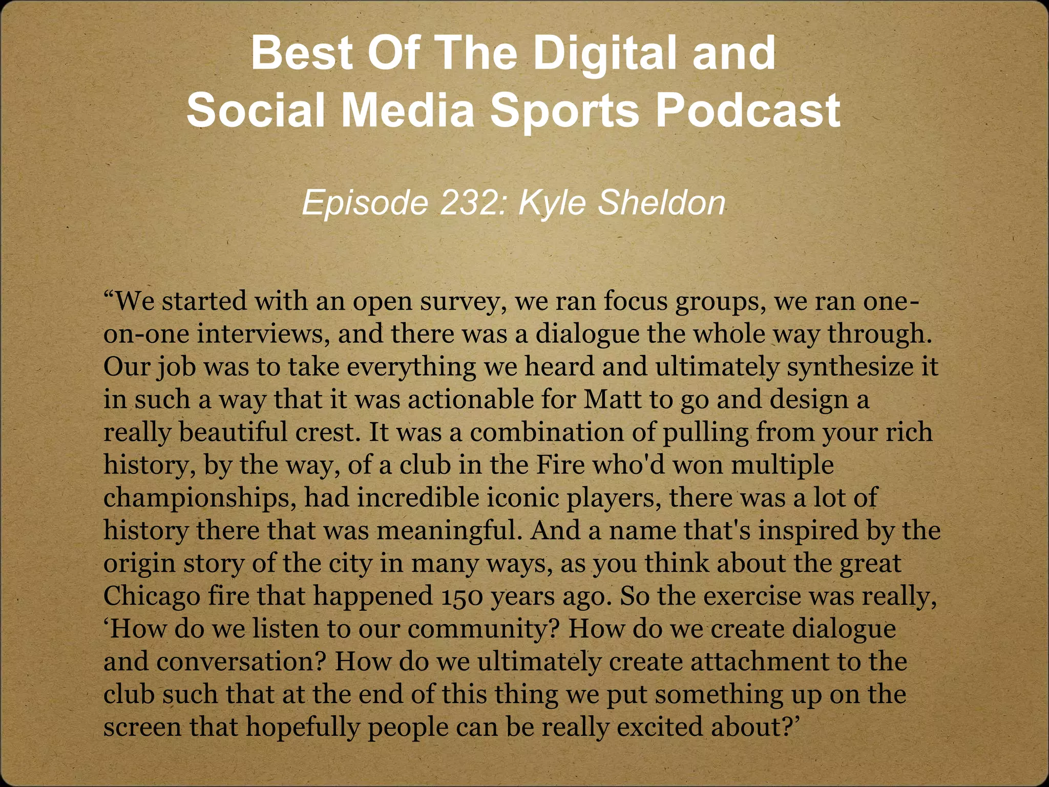 “We started with an open survey, we ran focus groups, we ran one-
on-one interviews, and there was a dialogue the whole way through.
Our job was to take everything we heard and ultimately synthesize it
in such a way that it was actionable for Matt to go and design a
really beautiful crest. It was a combination of pulling from your rich
history, by the way, of a club in the Fire who'd won multiple
championships, had incredible iconic players, there was a lot of
history there that was meaningful. And a name that's inspired by the
origin story of the city in many ways, as you think about the great
Chicago fire that happened 150 years ago. So the exercise was really,
‘How do we listen to our community? How do we create dialogue
and conversation? How do we ultimately create attachment to the
club such that at the end of this thing we put something up on the
screen that hopefully people can be really excited about?’
Best Of The Digital and
Social Media Sports Podcast
Episode 232: Kyle Sheldon
 