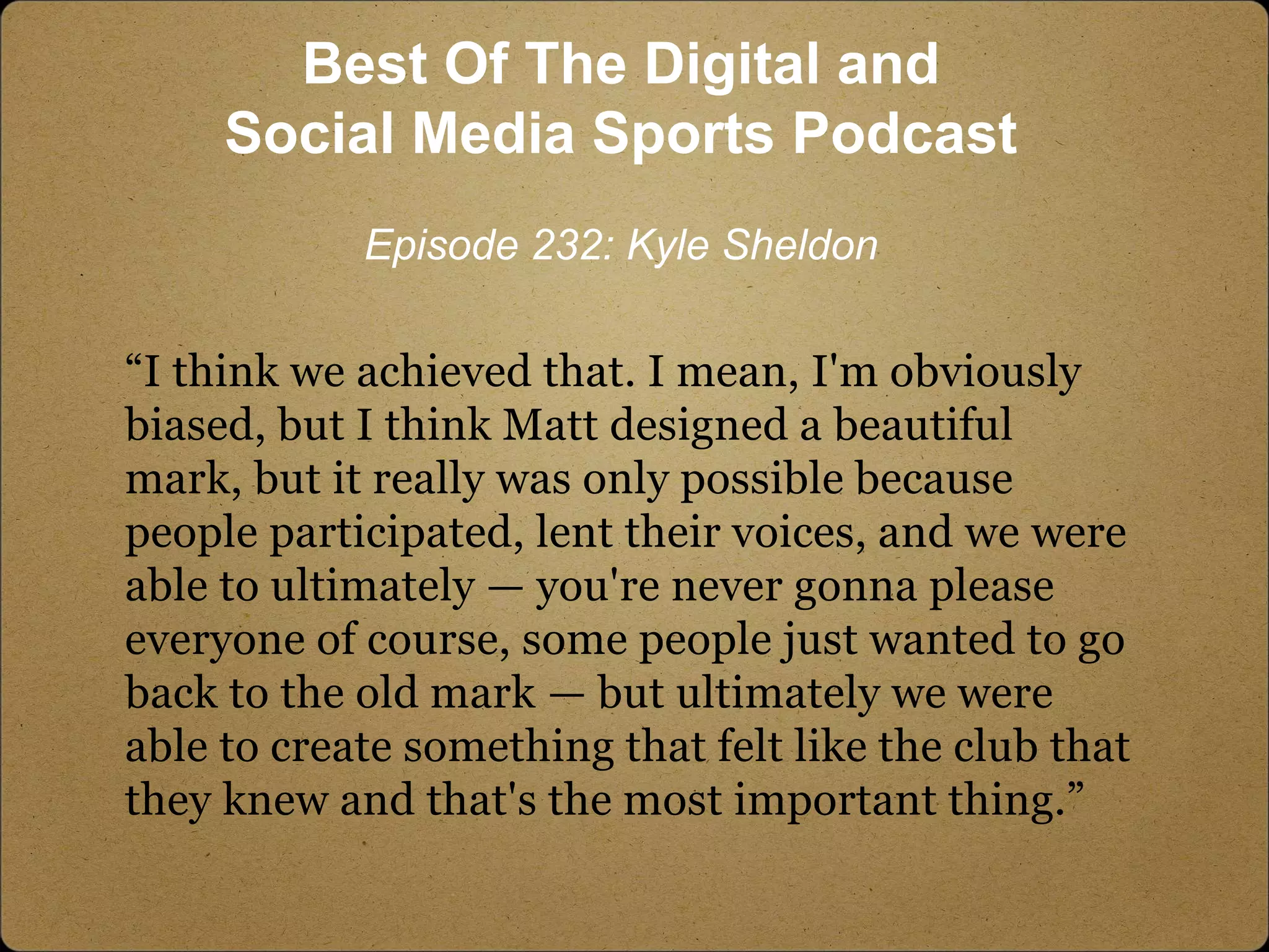 “I think we achieved that. I mean, I'm obviously
biased, but I think Matt designed a beautiful
mark, but it really was only possible because
people participated, lent their voices, and we were
able to ultimately — you're never gonna please
everyone of course, some people just wanted to go
back to the old mark — but ultimately we were
able to create something that felt like the club that
they knew and that's the most important thing.”
Best Of The Digital and
Social Media Sports Podcast
Episode 232: Kyle Sheldon
 