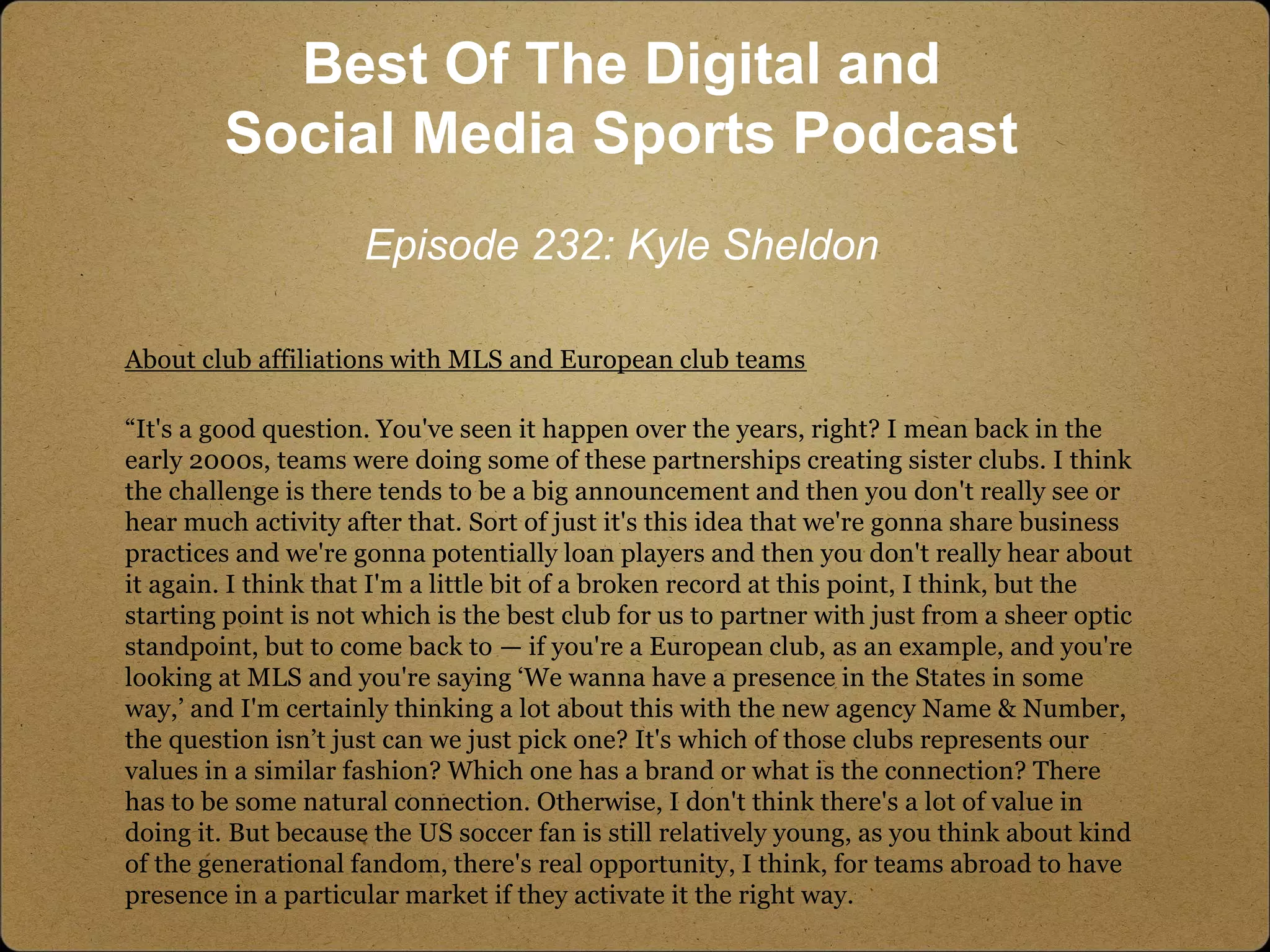 About club affiliations with MLS and European club teams
“It's a good question. You've seen it happen over the years, right? I mean back in the
early 2000s, teams were doing some of these partnerships creating sister clubs. I think
the challenge is there tends to be a big announcement and then you don't really see or
hear much activity after that. Sort of just it's this idea that we're gonna share business
practices and we're gonna potentially loan players and then you don't really hear about
it again. I think that I'm a little bit of a broken record at this point, I think, but the
starting point is not which is the best club for us to partner with just from a sheer optic
standpoint, but to come back to — if you're a European club, as an example, and you're
looking at MLS and you're saying ‘We wanna have a presence in the States in some
way,’ and I'm certainly thinking a lot about this with the new agency Name & Number,
the question isn’t just can we just pick one? It's which of those clubs represents our
values in a similar fashion? Which one has a brand or what is the connection? There
has to be some natural connection. Otherwise, I don't think there's a lot of value in
doing it. But because the US soccer fan is still relatively young, as you think about kind
of the generational fandom, there's real opportunity, I think, for teams abroad to have
presence in a particular market if they activate it the right way.
Best Of The Digital and
Social Media Sports Podcast
Episode 232: Kyle Sheldon
 