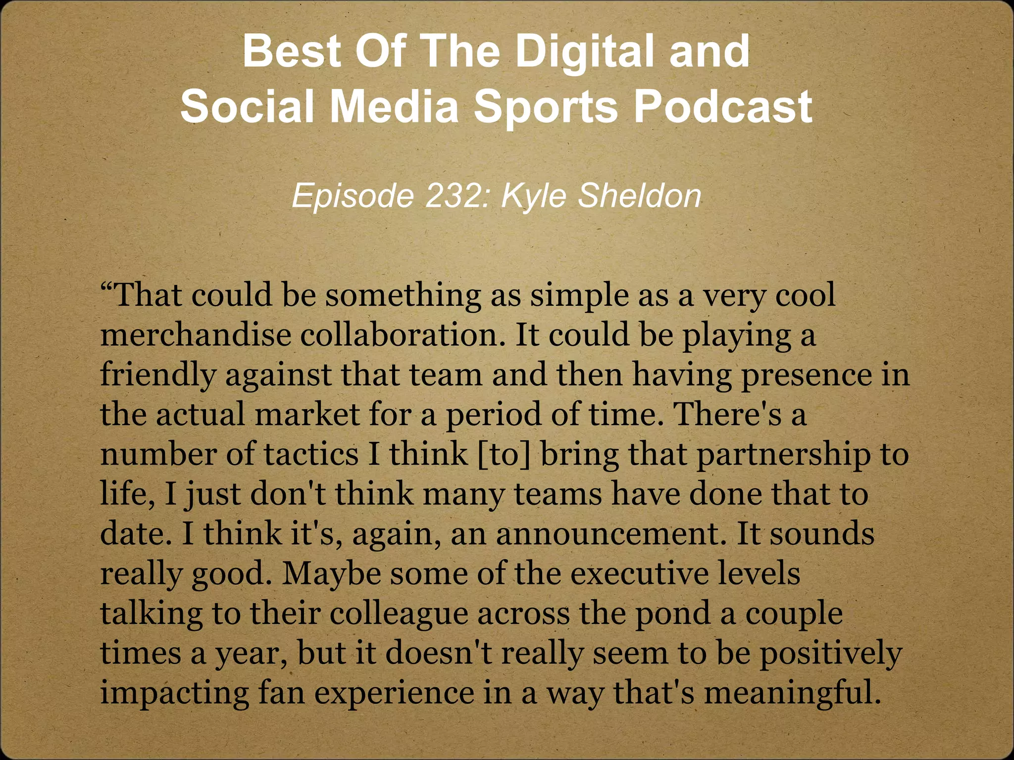 “That could be something as simple as a very cool
merchandise collaboration. It could be playing a
friendly against that team and then having presence in
the actual market for a period of time. There's a
number of tactics I think [to] bring that partnership to
life, I just don't think many teams have done that to
date. I think it's, again, an announcement. It sounds
really good. Maybe some of the executive levels
talking to their colleague across the pond a couple
times a year, but it doesn't really seem to be positively
impacting fan experience in a way that's meaningful.
Best Of The Digital and
Social Media Sports Podcast
Episode 232: Kyle Sheldon
 