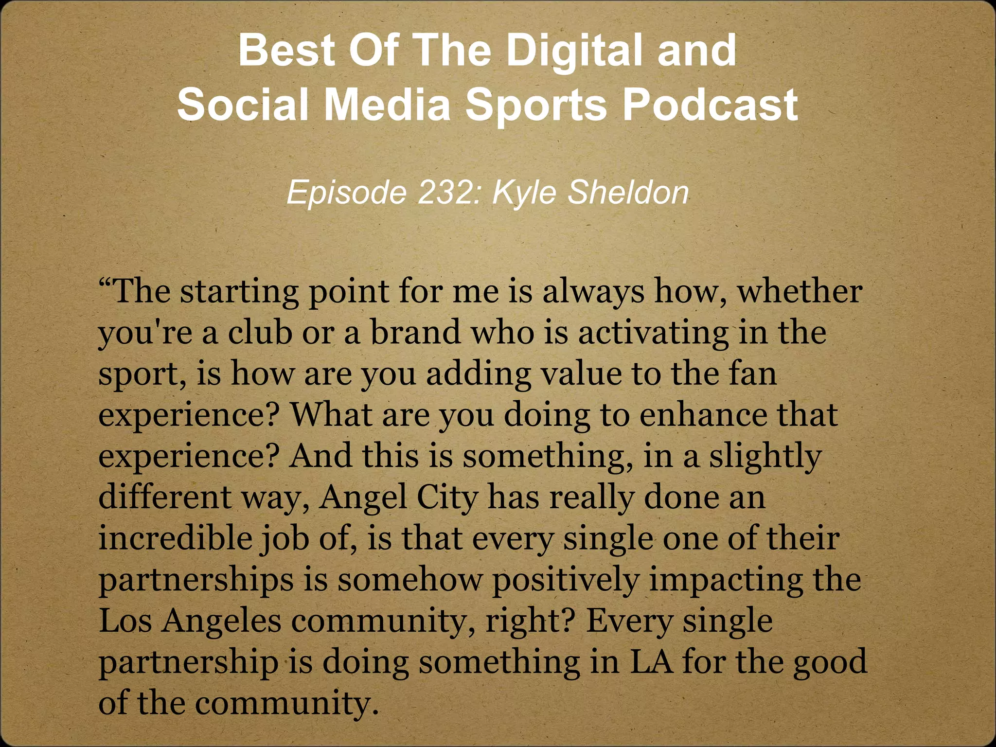 “The starting point for me is always how, whether
you're a club or a brand who is activating in the
sport, is how are you adding value to the fan
experience? What are you doing to enhance that
experience? And this is something, in a slightly
different way, Angel City has really done an
incredible job of, is that every single one of their
partnerships is somehow positively impacting the
Los Angeles community, right? Every single
partnership is doing something in LA for the good
of the community.
Best Of The Digital and
Social Media Sports Podcast
Episode 232: Kyle Sheldon
 
