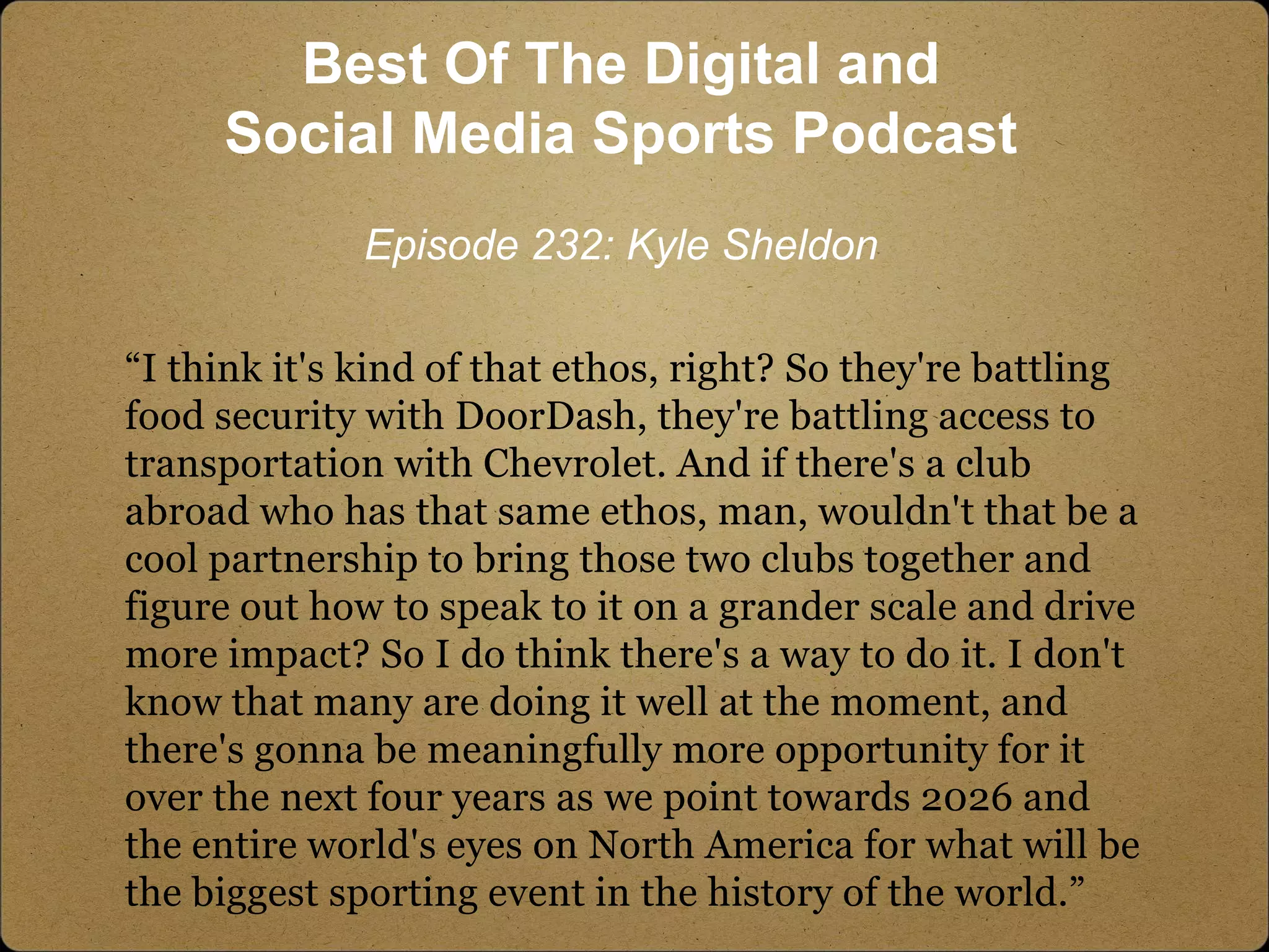 “I think it's kind of that ethos, right? So they're battling
food security with DoorDash, they're battling access to
transportation with Chevrolet. And if there's a club
abroad who has that same ethos, man, wouldn't that be a
cool partnership to bring those two clubs together and
figure out how to speak to it on a grander scale and drive
more impact? So I do think there's a way to do it. I don't
know that many are doing it well at the moment, and
there's gonna be meaningfully more opportunity for it
over the next four years as we point towards 2026 and
the entire world's eyes on North America for what will be
the biggest sporting event in the history of the world.”
Best Of The Digital and
Social Media Sports Podcast
Episode 232: Kyle Sheldon
 