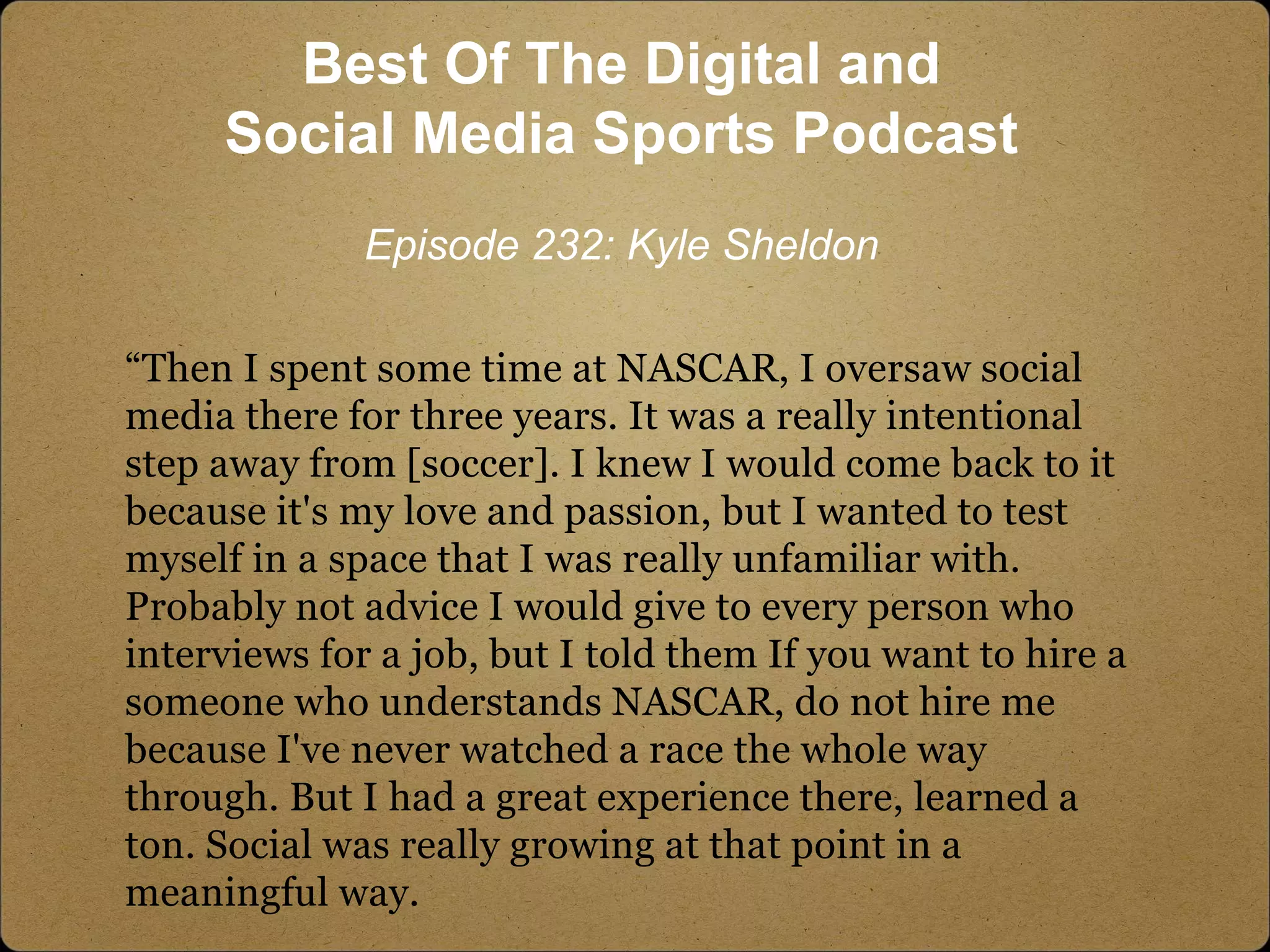“Then I spent some time at NASCAR, I oversaw social
media there for three years. It was a really intentional
step away from [soccer]. I knew I would come back to it
because it's my love and passion, but I wanted to test
myself in a space that I was really unfamiliar with.
Probably not advice I would give to every person who
interviews for a job, but I told them If you want to hire a
someone who understands NASCAR, do not hire me
because I've never watched a race the whole way
through. But I had a great experience there, learned a
ton. Social was really growing at that point in a
meaningful way.
Best Of The Digital and
Social Media Sports Podcast
Episode 232: Kyle Sheldon
 