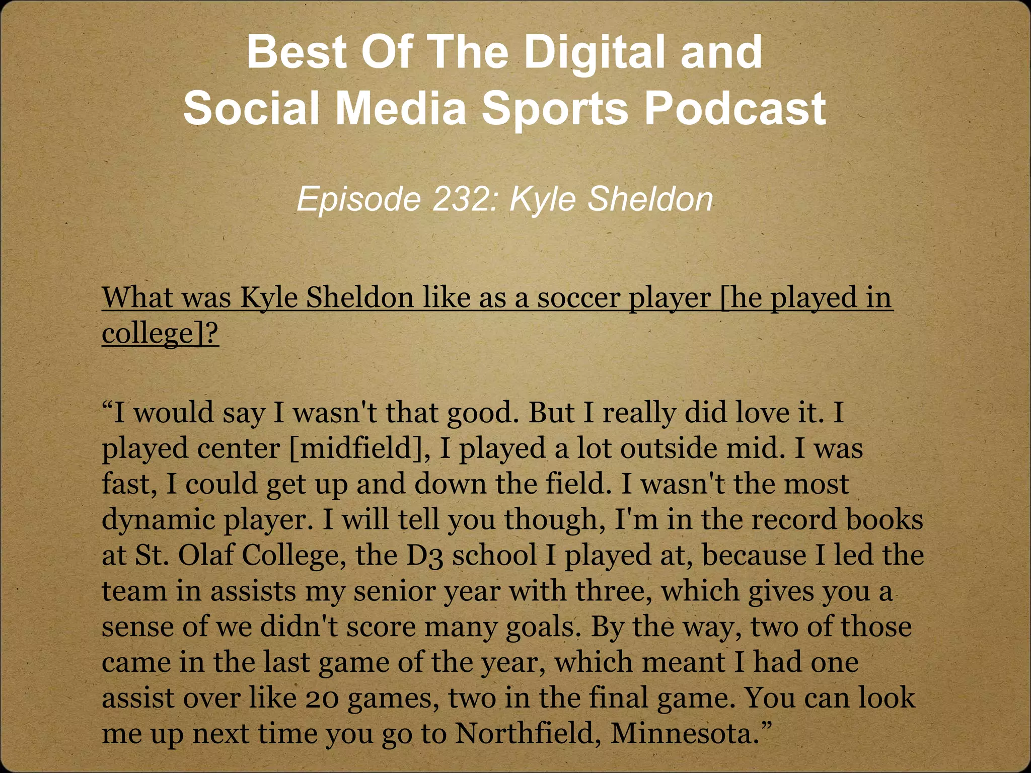 What was Kyle Sheldon like as a soccer player [he played in
college]?
“I would say I wasn't that good. But I really did love it. I
played center [midfield], I played a lot outside mid. I was
fast, I could get up and down the field. I wasn't the most
dynamic player. I will tell you though, I'm in the record books
at St. Olaf College, the D3 school I played at, because I led the
team in assists my senior year with three, which gives you a
sense of we didn't score many goals. By the way, two of those
came in the last game of the year, which meant I had one
assist over like 20 games, two in the final game. You can look
me up next time you go to Northfield, Minnesota.”
Best Of The Digital and
Social Media Sports Podcast
Episode 232: Kyle Sheldon
 
