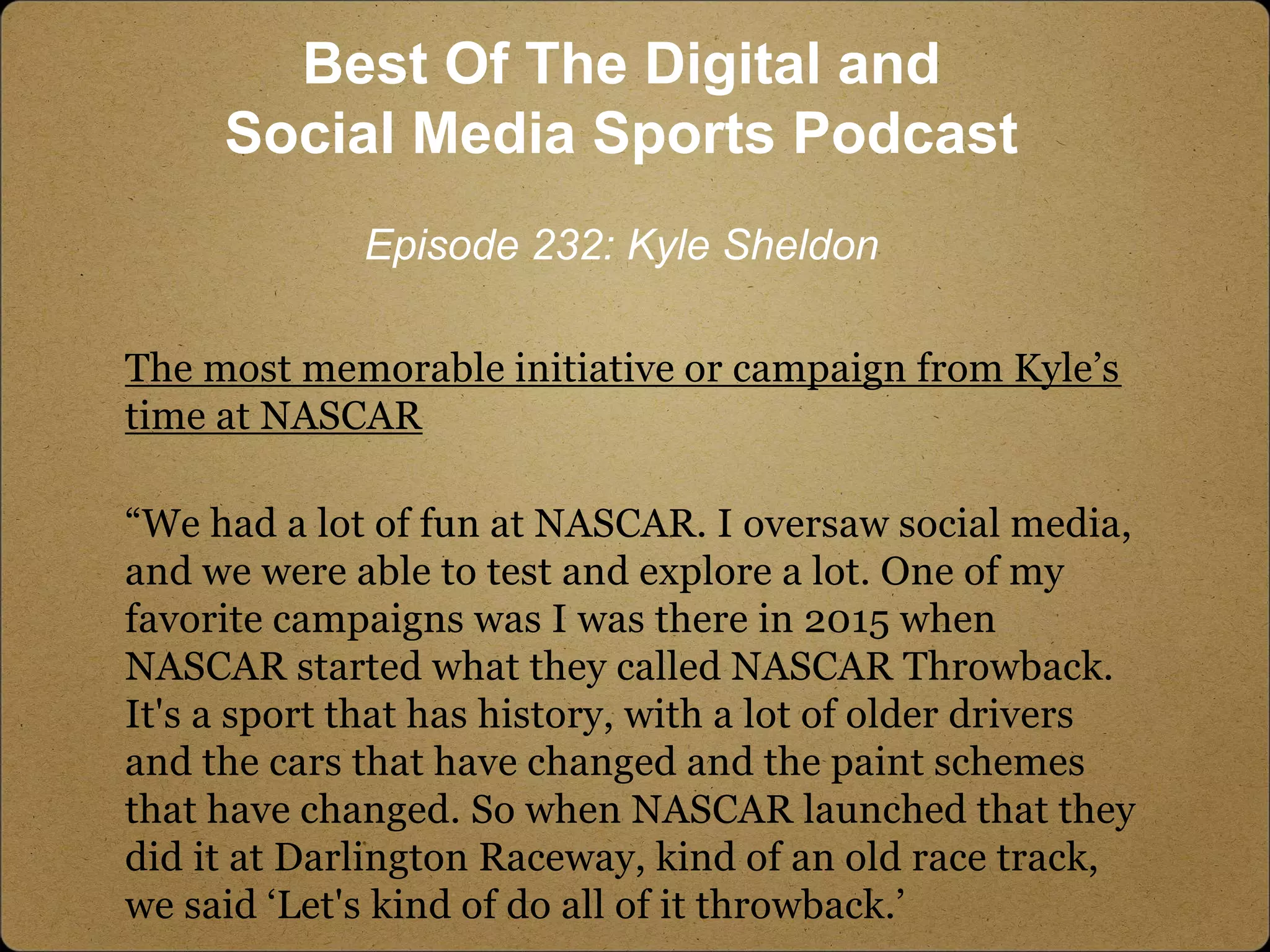 The most memorable initiative or campaign from Kyle’s
time at NASCAR
“We had a lot of fun at NASCAR. I oversaw social media,
and we were able to test and explore a lot. One of my
favorite campaigns was I was there in 2015 when
NASCAR started what they called NASCAR Throwback.
It's a sport that has history, with a lot of older drivers
and the cars that have changed and the paint schemes
that have changed. So when NASCAR launched that they
did it at Darlington Raceway, kind of an old race track,
we said ‘Let's kind of do all of it throwback.’
Best Of The Digital and
Social Media Sports Podcast
Episode 232: Kyle Sheldon
 