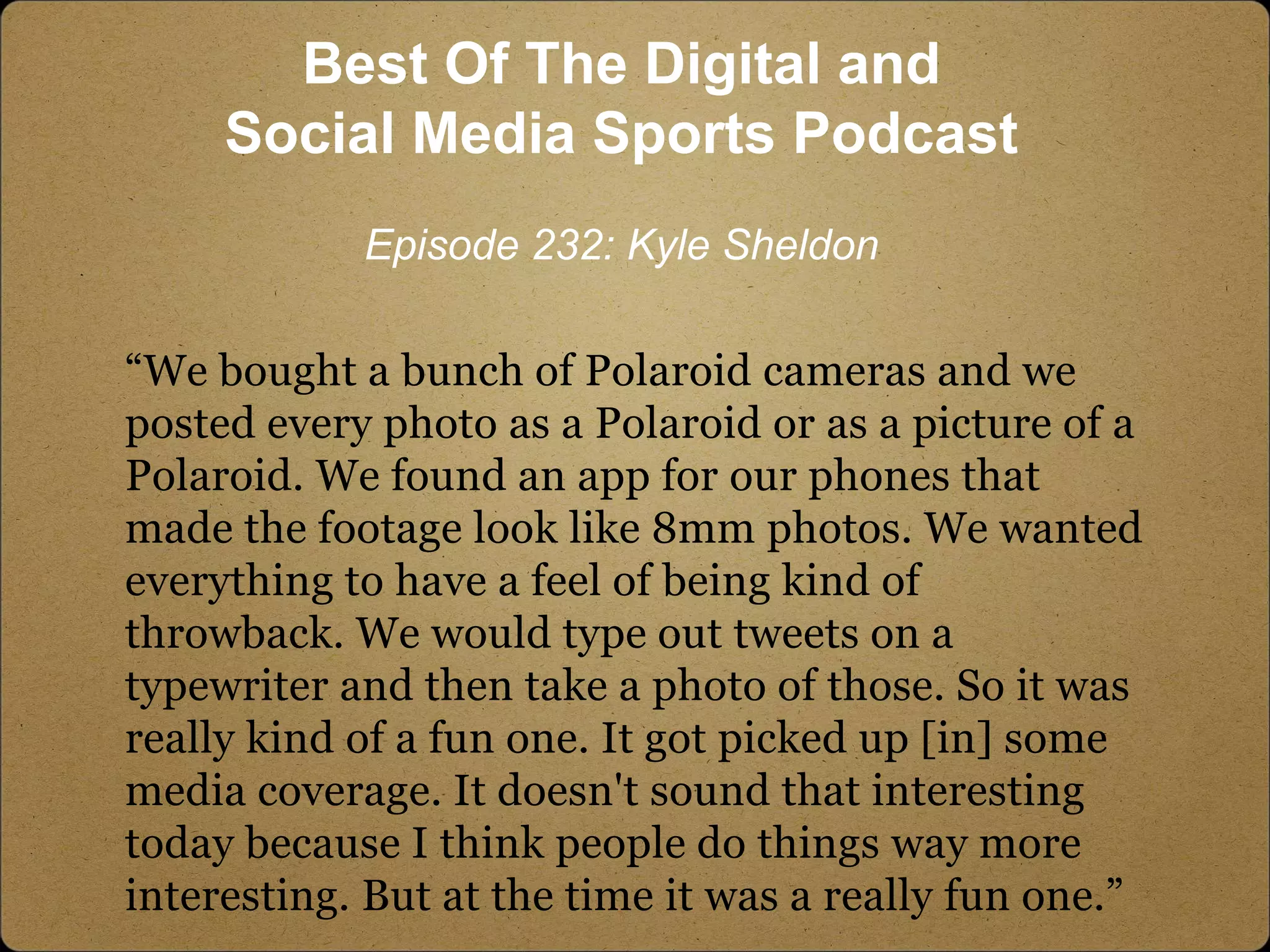 “We bought a bunch of Polaroid cameras and we
posted every photo as a Polaroid or as a picture of a
Polaroid. We found an app for our phones that
made the footage look like 8mm photos. We wanted
everything to have a feel of being kind of
throwback. We would type out tweets on a
typewriter and then take a photo of those. So it was
really kind of a fun one. It got picked up [in] some
media coverage. It doesn't sound that interesting
today because I think people do things way more
interesting. But at the time it was a really fun one.”
Best Of The Digital and
Social Media Sports Podcast
Episode 232: Kyle Sheldon
 