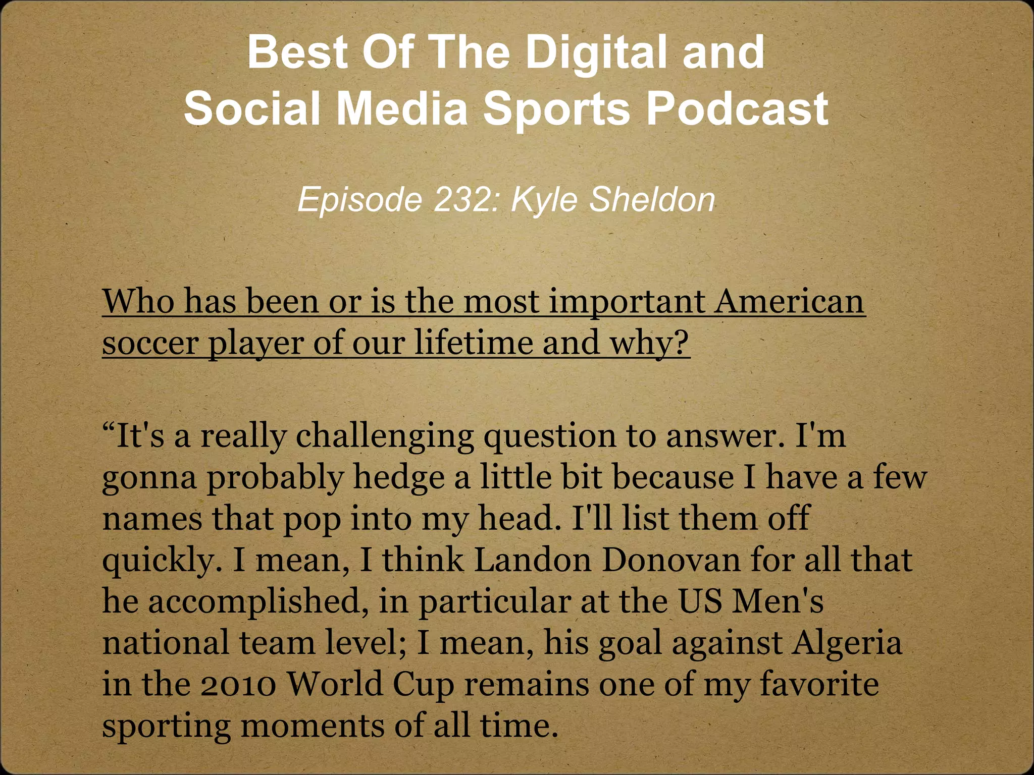 Who has been or is the most important American
soccer player of our lifetime and why?
“It's a really challenging question to answer. I'm
gonna probably hedge a little bit because I have a few
names that pop into my head. I'll list them off
quickly. I mean, I think Landon Donovan for all that
he accomplished, in particular at the US Men's
national team level; I mean, his goal against Algeria
in the 2010 World Cup remains one of my favorite
sporting moments of all time.
Best Of The Digital and
Social Media Sports Podcast
Episode 232: Kyle Sheldon
 