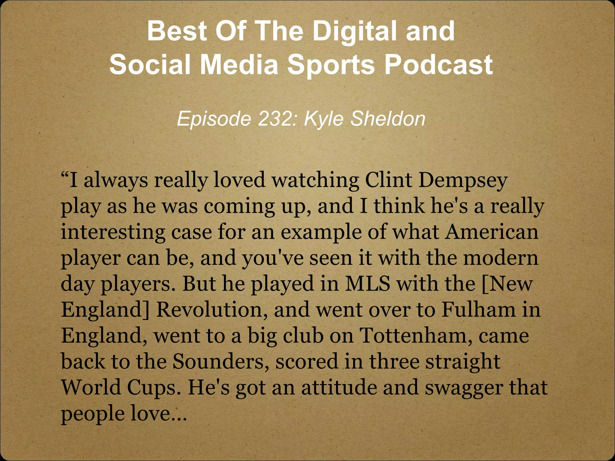 “I always really loved watching Clint Dempsey
play as he was coming up, and I think he's a really
interesting case for an example of what American
player can be, and you've seen it with the modern
day players. But he played in MLS with the [New
England] Revolution, and went over to Fulham in
England, went to a big club on Tottenham, came
back to the Sounders, scored in three straight
World Cups. He's got an attitude and swagger that
people love…
Best Of The Digital and
Social Media Sports Podcast
Episode 232: Kyle Sheldon
 