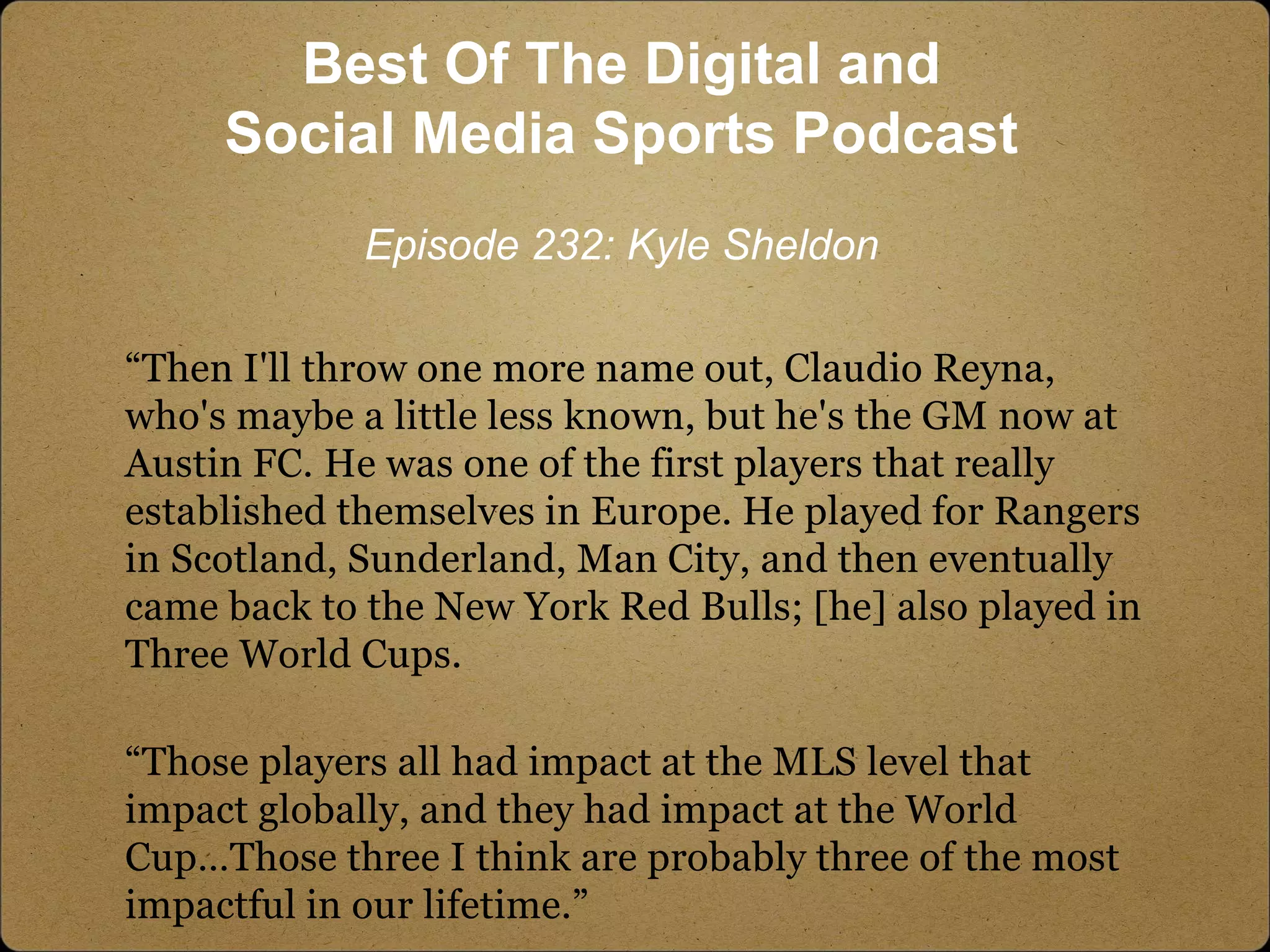 “Then I'll throw one more name out, Claudio Reyna,
who's maybe a little less known, but he's the GM now at
Austin FC. He was one of the first players that really
established themselves in Europe. He played for Rangers
in Scotland, Sunderland, Man City, and then eventually
came back to the New York Red Bulls; [he] also played in
Three World Cups.
“Those players all had impact at the MLS level that
impact globally, and they had impact at the World
Cup…Those three I think are probably three of the most
impactful in our lifetime.”
Best Of The Digital and
Social Media Sports Podcast
Episode 232: Kyle Sheldon
 