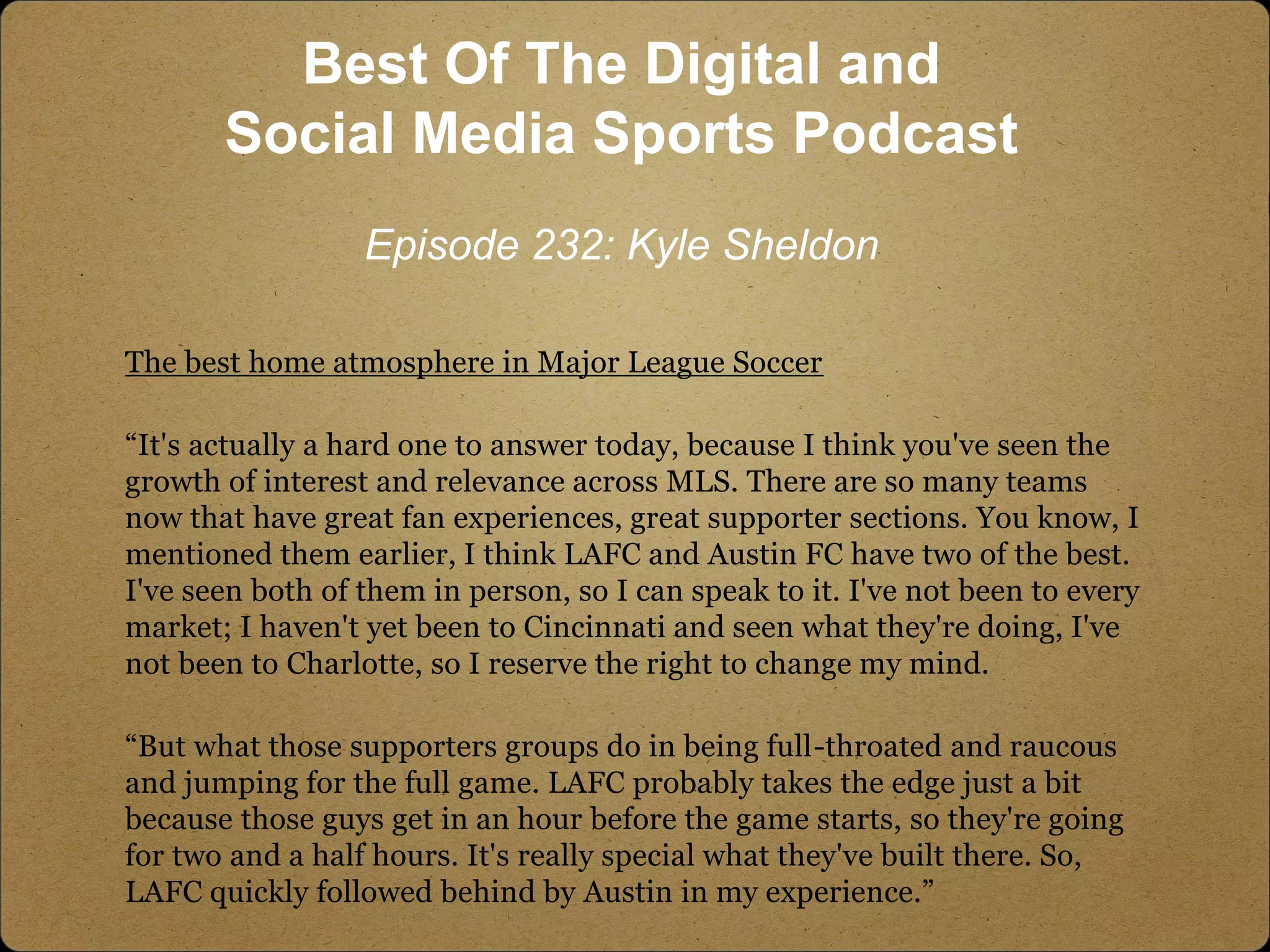 The best home atmosphere in Major League Soccer
“It's actually a hard one to answer today, because I think you've seen the
growth of interest and relevance across MLS. There are so many teams
now that have great fan experiences, great supporter sections. You know, I
mentioned them earlier, I think LAFC and Austin FC have two of the best.
I've seen both of them in person, so I can speak to it. I've not been to every
market; I haven't yet been to Cincinnati and seen what they're doing, I've
not been to Charlotte, so I reserve the right to change my mind.
“But what those supporters groups do in being full-throated and raucous
and jumping for the full game. LAFC probably takes the edge just a bit
because those guys get in an hour before the game starts, so they're going
for two and a half hours. It's really special what they've built there. So,
LAFC quickly followed behind by Austin in my experience.”
Best Of The Digital and
Social Media Sports Podcast
Episode 232: Kyle Sheldon
 