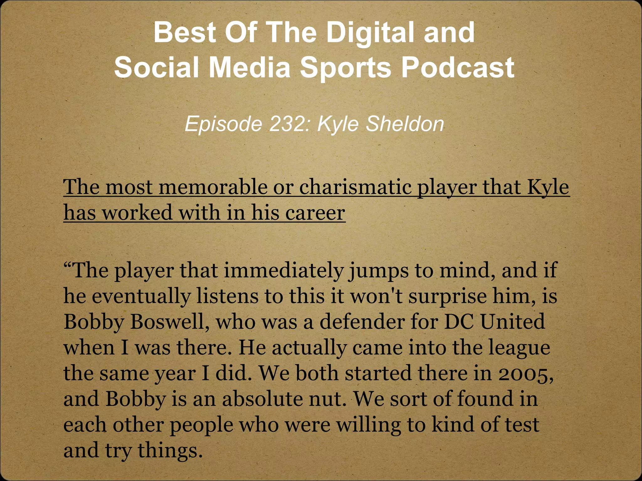 The most memorable or charismatic player that Kyle
has worked with in his career
“The player that immediately jumps to mind, and if
he eventually listens to this it won't surprise him, is
Bobby Boswell, who was a defender for DC United
when I was there. He actually came into the league
the same year I did. We both started there in 2005,
and Bobby is an absolute nut. We sort of found in
each other people who were willing to kind of test
and try things.
Best Of The Digital and
Social Media Sports Podcast
Episode 232: Kyle Sheldon
 